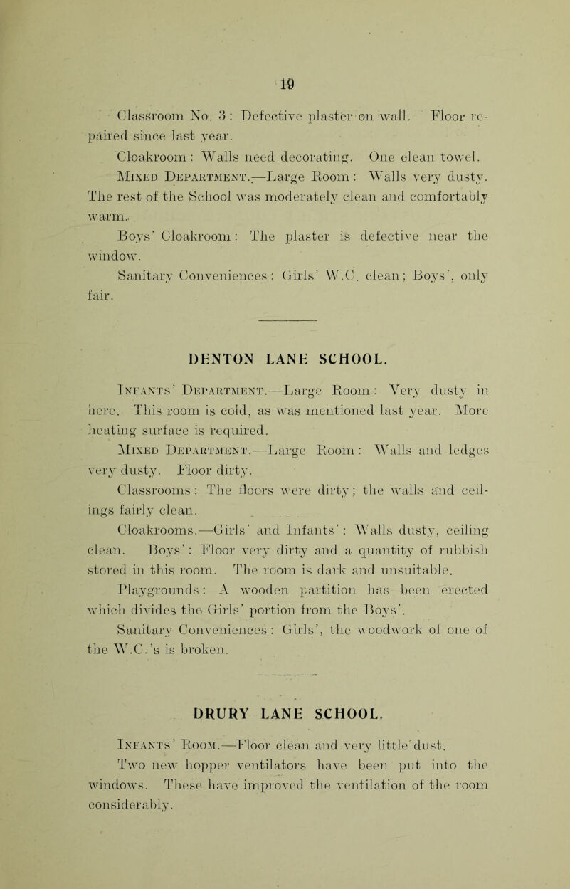 Clash^room No. 3: Defective plaster on wall. Floor re- paired since last year. Cloakroom: Walls need decorating. One clean towel. Mixed Department.:—Large Doom; Walls very dusty. The rest of the School was moderateh^ clean and comfortably warm.. Boys’ Cloakroom: The plaster is defective near the window. Sanitary Conveniences; Girls’ W.C. clean; Boys’, only fair. DENTON LANE SCHOOL. Infants’ Department.—Ijarge Boom: Very dusty in here. This room is cold, as was mentioned last 3^ear. More heating surface is required. klixED Department.—Tuirge Ivooin ; AValls and ledges A'er}’ dusty. Floor diidyv Classrooms: The floors were dirty; the w'alls and ceil- ings fairly clean. Cloakrooms.—Girls’ and Infants’ : Walls dusty, ceiling clean. Boys’ : Floor very dirty and a quantity of laibbish stored in this room. The room is dark and unsuitable. Playgrounds: A wooden partition has been erected w'liich divides the Girls’ portion from the Boys’. Sanitary Conveniences: Girls’, the woodwork of one of the W.C.’s is broken. DRURY LANE SCHOOL. Infants’ Eoo.ai.—Floor clean and very little'dust. Two ne\v hopper ventilators have been put into the windows. These have improved the ventilation of the room considerably.