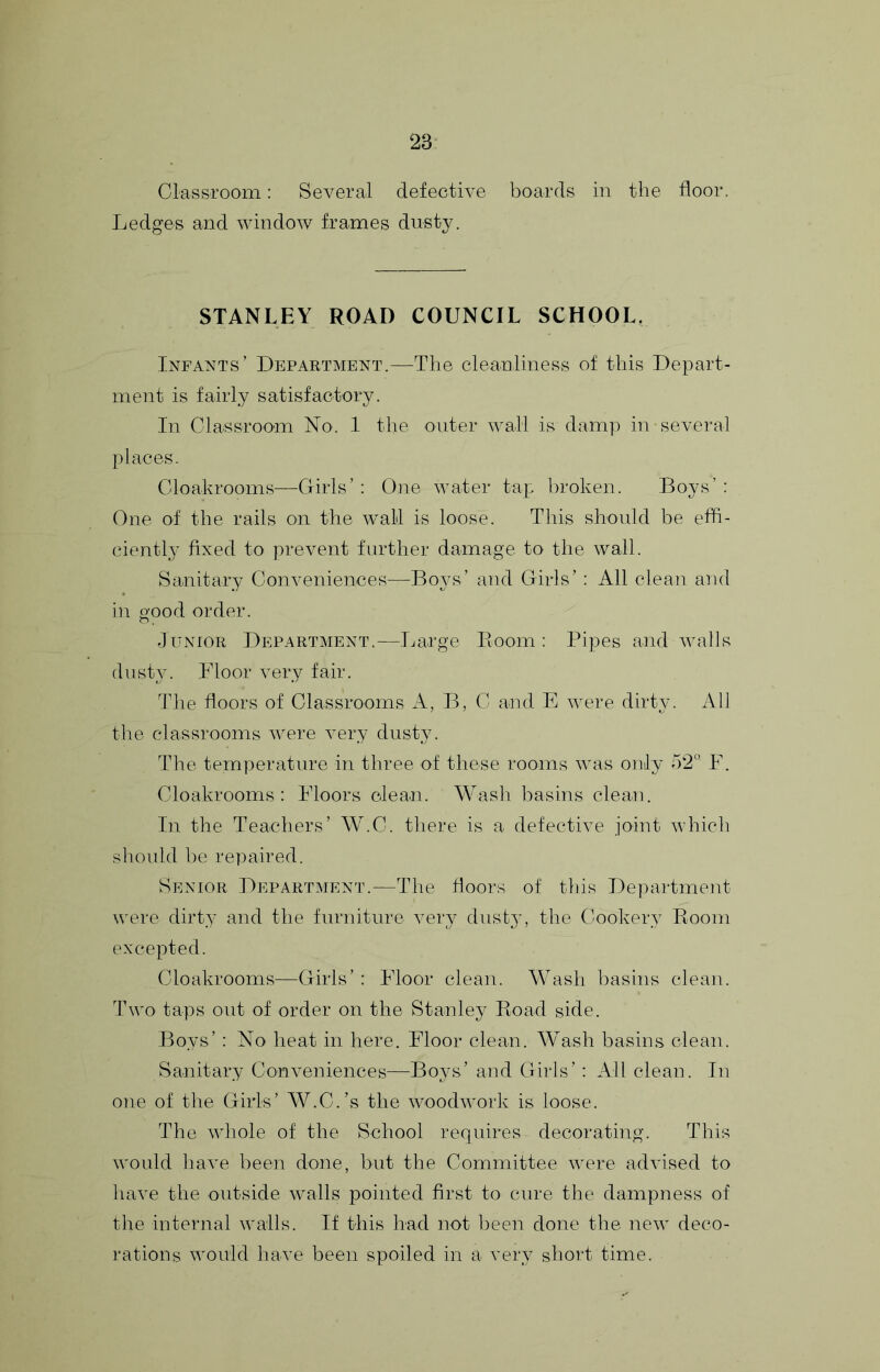 Classroom: Several defective boards in the floor. Ledges and window frames dusty. STANLEY ROAD COUNCIL SCHOOL, Infants’ Department.—The cleanliness of this Depart- ment is fairly satisfactory. In Classroom No. I the outer wall is damp in several places. Cloakrooms—Girls’ ; One water tap broken. Boys’ : One of the rails on the wall is loose. This should be effi- ciently fixed to prevent further damage to the wall. Sanitary Conveniences—Boys’ and Girls’ : All clean and in o'ood order. O . Junior Department.—Ijarge Boom : Pipes and walls dusty. Floor very fair. The floors of Classrooms A, B, C and E were dirty. All the classrooms were very dusty. The temperature in three of these rooms was only 52° F. Cloakrooms: Floors clean. Wash basins clean. In the Teachers’ W.C. there is a defective joint which should be repaired. Senior Department.—The floors of this Department were dirty and the furniture very dusty, the Cookery Room excepted. Cloakrooms—Girls’ : Floor clean. Wash basins clean. Two taps out of order on the Stanley Road side. Boys’: No heat in here. Floor clean. Wash basins clean. Sanitary Conveniences—Bo3's’ and Girls’: All clean. In one of the Girls’ W.C.’s the woodwork is loose. The whole of the School requires decorating. This would have been done, but the Committee were advised to have the outside walls pointed first to cure the dampness of the internal walls. If this had not been done the new deco- rations would have been spoiled in a vei\v short time.
