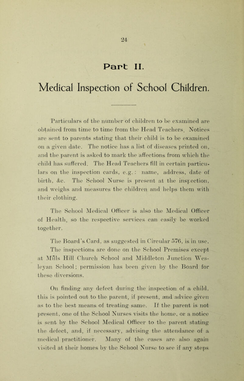 Part II. Medical Inspection of School Children. Particulars of tlie number of children to be examined are obtained from time to time from the Head Teachers. Notices are sent to parents stating that their child is to be examined on a given date. The notice has a list of diseases printed on, and the parent is asked to mark the affections from which the child has suffered. The Head Teachers fill in certain particm lars on the inspection cards, e.g. : name, address, date of birth, &.C. The School Nurse is ju’esent at the inspection, and weighs and measures the children and helps them with their clothing. The School Medical Officer is also the IMedical Officer of Health, so the respective services can easily be worked together. The Board’s Card, as suggested in Circular 576, is in use. The inspections are done on the School Pi'emises except at Mills Hill Cdiurch School and Middleton Junction Wes- leyan School; permission has been given by the Board for these diversions. On finding any defect during the i]is):)ection of a child, this is ])ointed out to the parent, if present, and advice given as to the best means of treating same. If the parent is not ])resent, one of the School Nurses visits the home, or a notice is sent by the School Medical Officer to the parent stating the defect, and, if necessary, advising the attendance of a medical ])ractitionei'. Many of tlie cases am also again \ isited at their homes by the School Nurse to see if any st(‘ps