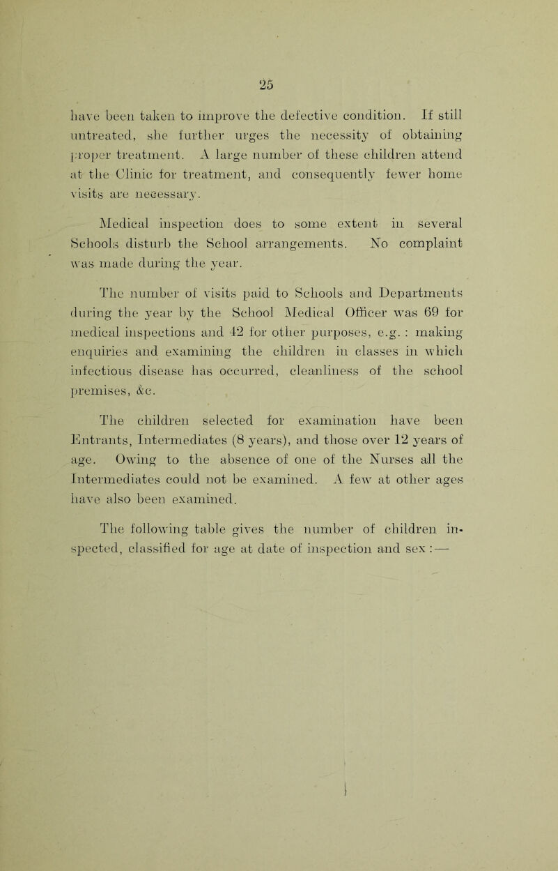 have been taken to iini:>rove the defective condition. If still nntreated, she further urges the necessity of obtaining ];roller treatment. A large number of these children attend at the Clinic for treatment, and consequently fewer home visits are iieGessary. Medical inspection does to some extent in several Schools disturb the School arrangements. No complaint was made during the year. The number of visits paid to Schools and Departments during the year by the School Medical Officer was 69 for medical inspections and 42 for other purposes, e.g. : making enquiries and examining the children in classes in which infectious disease has occurred, cleanliness of the school premises, &c. The children selected for examination have been Entrants, Intermediates (8 years), and those over 12 years of age. Owing to the absence of one of the Nurses all the Intermediates could not be examined. A few at other ages iiave also been examined. The following table gives the number of children in- spected, classified for age at date of insi:)ection and sex : —