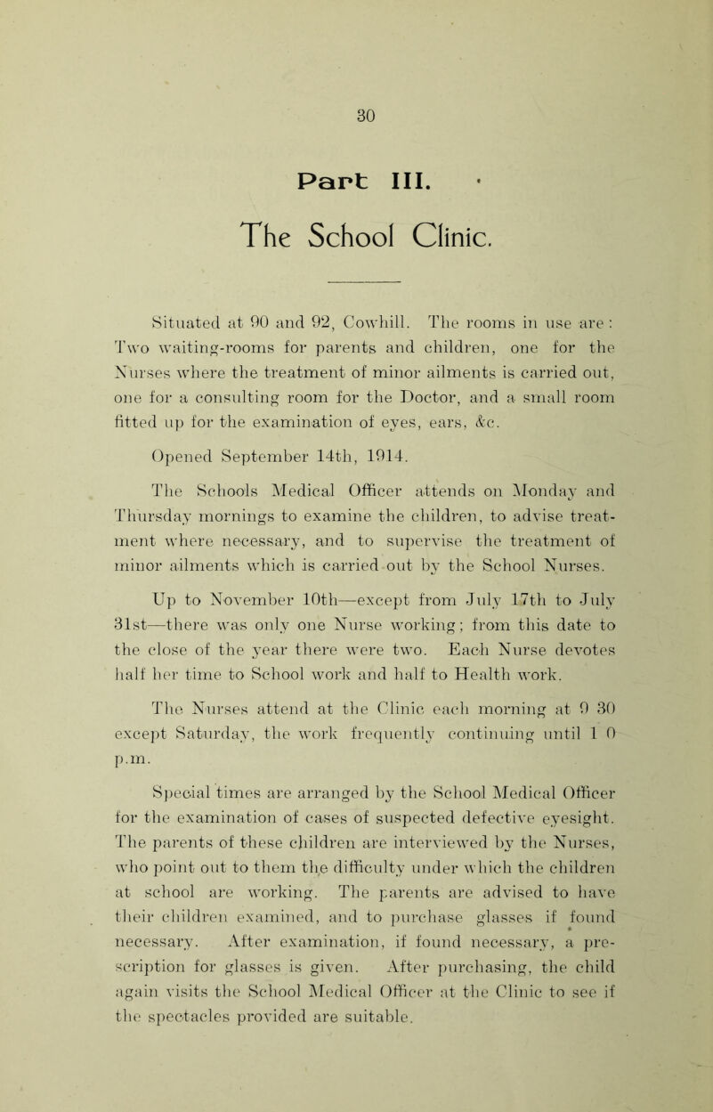 Part III. The School Clinic. Situated at 90 and 92, Cowhill. The rooms in use are : Two waiting-rooms for parents and children, one for the Nurses where the treatment of minor ailments is carried out, one for a consulting room for the Doctor, and a small room fitted up for the examination of eyes, ears, &c. Opened September 14th, 1914. The Schools Medical Officer attends on Monday and Thursday mornings to examine the children, to advise treat- ment where necessary, and to supervise the treatment of minor ailments which is carried out by the School Nurses. Up to November 10th—except from July 17th to July 31st—there was only one Nurse working; from this date to the close of the year there were two. Each Nurse devotes half her time to School work and half to Health work. The Nurses attend at tlie Clinic each morning at 9 30 except Saturday, the work frequentlj^ continuing until 1 0 p. m. Sj)eoial times are arranged by the School Medical Officer tor the examination of cases of suspected defective eyesight. The parents of these children are interviewed 1)3’ the Nurses, who point out to them the difficulty under which the children at school are working. The parents are advised to have their children examined, and to purchase glasses if found necessar3u After examination, if found necessary, a pre- scription for glasses is given. After purchasing, the child again visits the School Medical Officer at the Clinic to see if the spectacles provided are suitable.