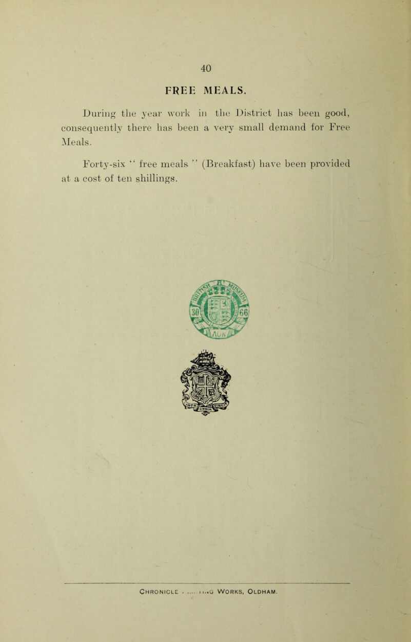FREE MEALS. During the year work in the District has been good, consequently there has been a very small demand tor Free Meals. Forty-six “ free meals ” (Breakfast) have been provided at a cost of ten shillings. Chronicle m..g Works, Oldham.