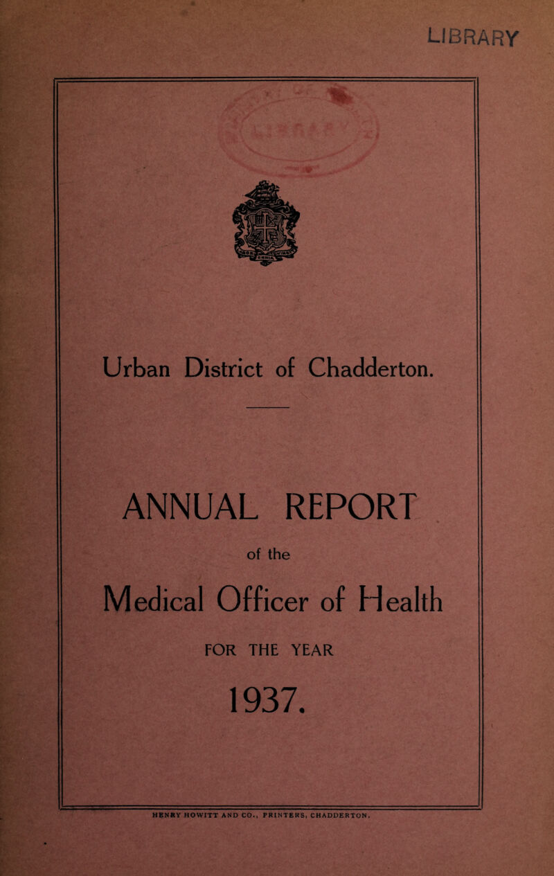 LliiRAhY Urban District of Chadderton. ANNUAL REPORT of the Medical Officer of Health FOR THE YEAR 1937. HENRY HOWITT AND CO., PRINTERS, CHADDERTON.