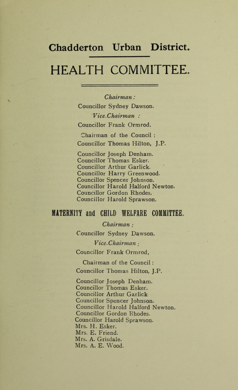 Chadderton Urban District HEALTH COMMITTEE Chairman: Councillor Sydney Dawson. Vice-Chairman : Councillor Frank Ormrod. Chairman of the Council : Councillor Thomas Hilton, J.P. Councillor Joseph Denham. Councillor Thomas Esker. Councillor Arthur Garlick. Councillor Harry Greenwood. Councillor Spencer Johnson. Councillor Harold Halford Newton. Councillor Gordon Rhodes. Councillor Harold Sprawson. MATERNITY and CHILD WELFARE COMMITTEE. Chairman Councillor Sydney Dawson. Vice-Chairman Councillor Frank Ormrod, Chairman of the Council : Councillor Thomas Hilton, J.P. Councillor Joseph Denham. Councillor Thomas Esker. Councillor Arthur Garlick Councillor Spencer Johnson. Councillor Harold Halford Newton. Councillor Gordon Rhodes. Councillor Harold Sprawson. Mrs. H. Esker. Mrs, E. Friend. Mrs. A. Grisdale. Mrs. A. E. Wood.