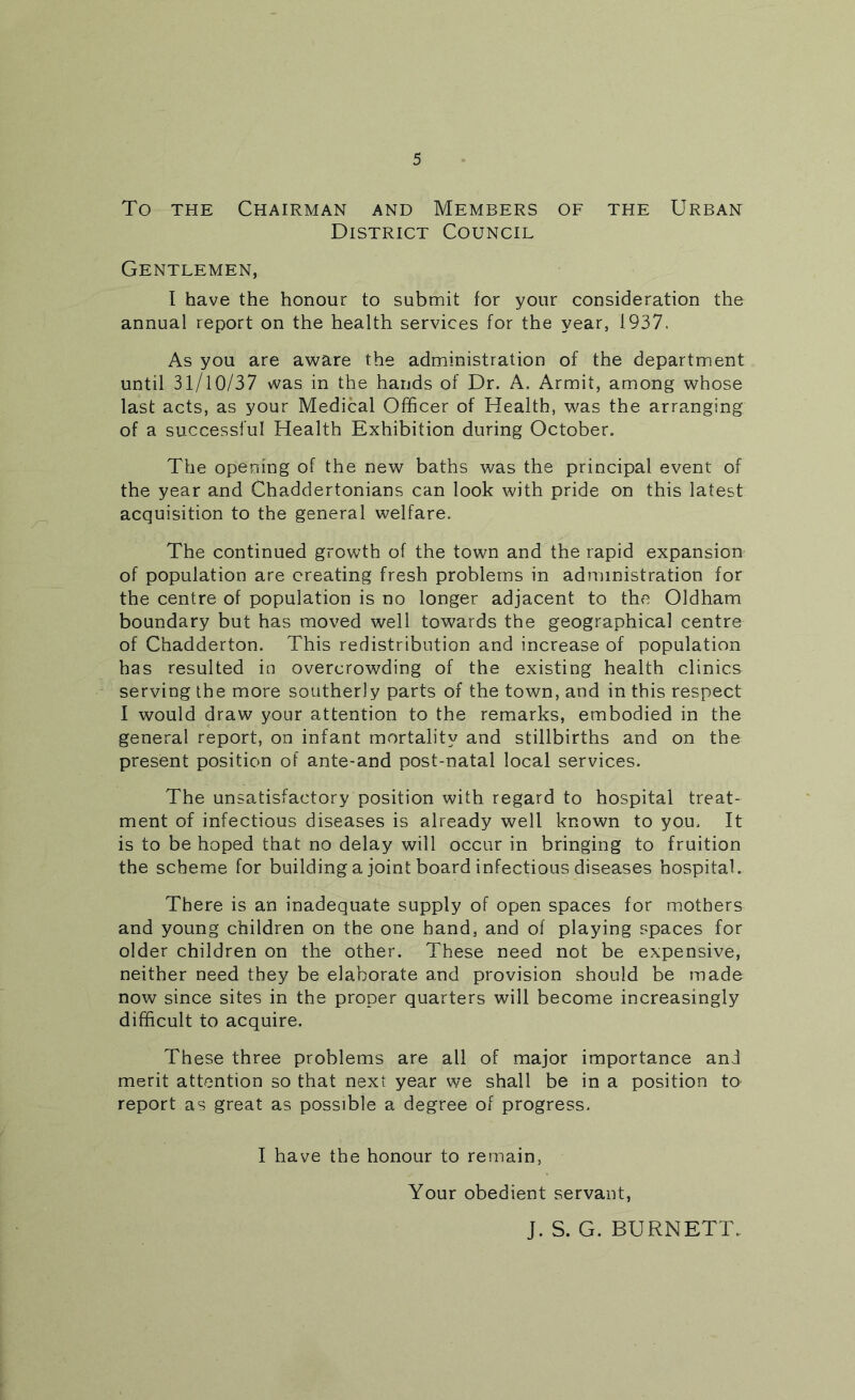 To THE Chairman and Members of the Urban District Council Gentlemen, I have the honour to submit for your consideration the annual report on the health services for the year, 1937. As you are aware the administration of the department until 31/10/37 was in the hands of Dr. A. Armit, among whose last acts, as your Medical Officer of Health, was the arranging of a successful Health Exhibition during October. The opening of the new baths was the principal event of the year and Chaddertonians can look with pride on this latest acquisition to the general welfare. The continued growth of the town and the rapid expansion of population are creating fresh problems in administration for the centre of population is no longer adjacent to the Oldham boundary but has moved well towards the geographical centre of Chadderton. This redistribution and increase of population has resulted in overcrowding of the existing health clinics serving the more southerly parts of the town, and in this respect I would draw your attention to the remarks, embodied in the general report, on infant mortality and stillbirths and on the present position of ante-and post-natal local services. The unsatisfactory position with regard to hospital treat- ment of infectious diseases is already well known to you. It is to be hoped that no delay will occur in bringing to fruition the scheme for building a joint board infectious diseases hospital. There is an inadequate supply of open spaces for mothers and young children on the one hand, and of playing spaces for older children on the other. These need not be expensive, neither need they be elaborate and provision should be made now since sites in the proper quarters will become increasingly difficult to acquire. These three problems are all of major importance and merit attention so that next year we shall be in a position to report as great as possible a degree of progress. I have the honour to remain, Your obedient servant, J. S. G. BURNETT.