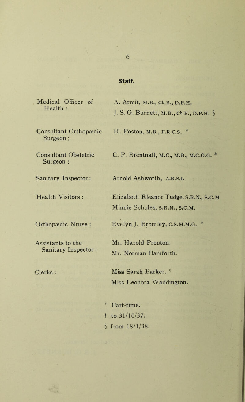 Staff. Medical Officer of A. Armit, M.B., Ch-B., D.P.H. Health : J. S. G. Burnett, M.B., ch-B., d.p.h. § Consultant Orthopaedic Surgeon ; H. Poston, M.B., F.R.C.S. * Consultant Obstetric Surgeon : C. P. Brentnall, M.C., M.B., M.C.O.G. * Sanitary Inspector: Arnold Ashworth, A.R.s.i. Health Visitors : Elizabeth Eleanor Tudge, S.R.N., S.C.M Minnie Scholes, S.R.N., S.C.M. Orthopaedic Nurse : Evelyn J. Bromley, C.S.M.M.G. * Assistants to the Mr. Harold Prenton. Sanitary Inspector : Mr. Norman Bamforth. Clerks : Miss Sarah Barker. Miss Leonora Waddington. ” Part-time, t to 31/10/37. § from 18/1/38.