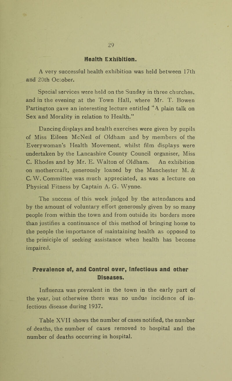 Health Exhibition. A very successful health exhibition was held between 17th and 20th October. Special services were held on the Sunday in three churches, and in the evening at the Town Hall, where Mr. T. Bowen Partington gave an interesting lecture entitled “A plain talk on Sex and Morality in relation to Health.” Dancing displays and health exercises were given by pupils of Miss Eileen McNeil of Oldham and by members of the Everywoman’s Health Movement, whilst film displays were undertaken by the Lancashire County Council organiser, Miss C. Rhodes and by Mr. E. Walton of Oldham. An exhibition on mothercraft, generously loaned by the Manchester M. & C. W. Committee was much appreciated, as was a lecture on Physical Fitness by Captain A. G. Wynne, The success of this week judged by the attendances and by the amount of voluntary effort generously given by so many people from within the town and from outside its borders more than justifies a continuance of this method of bringing home to the people the importance of maintaining health as opposed to the priniciple of seeking assistance when health has become impaired. Prevalence of, and Control over, Infectious and other Diseases. Influenza was prevalent in the town in the early part of the year, but otherwise there was no undue incidence of in- fectious disease during 1937. Table XVII shows the number of cases notified, the number of deaths, the number of cases removed to hospital and the number of deaths occurring in hospital.