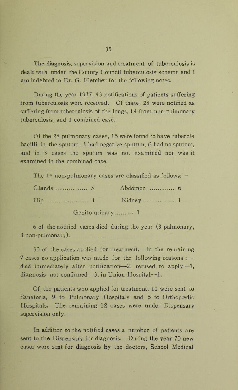 The diagnosis, supervision and treatment of tuberculosis is dealt with under the County Council tuberculosis scheme and I am indebted to Dr. G. Fletcher for the following notes. During the year 1937, 43 notifications of patients suffering from tuberculosis were received. Of these, 28 were notified as suffering from tuberculosis of the lungs, 14 from non-pulmonary tuberculosis, and 1 combined case. Of the 28 pulmonary cases, 16 were found to have tubercle bacilli in the sputum, 3 had negative sputum, 6 had no sputum, and in 3 cases the sputum was not examined nor was it examined in the combined case. The 14 non-pulmonary cases are classified as follows: — Glands 5 Abdomen 6 Hip 1 Kidney 1 Genito-urinary 1 6 of the notified cases died during the year (3 pulmonary, 3 non-pulmonary), 36 of the cases applied for treatment. In the remaining 7 cases no application was made for the following reasons :— died immediately after notification—2, refused to apply—1, diagnosis not confirmed—3, in Union HospitaU-l. Of the patients who applied for treatment, 10 were sent to Sanatoria, 9 to Pulmonary Hospitals and 5 to Orthopaedic Hospitals. The remaining 12 cases were under Dispensary supervision only. In addition to the notified cases a number of patients are sent to the Dispensary for diagnosis. During the year 70 new cases were sent for diagnosis by the doctors, School Medical