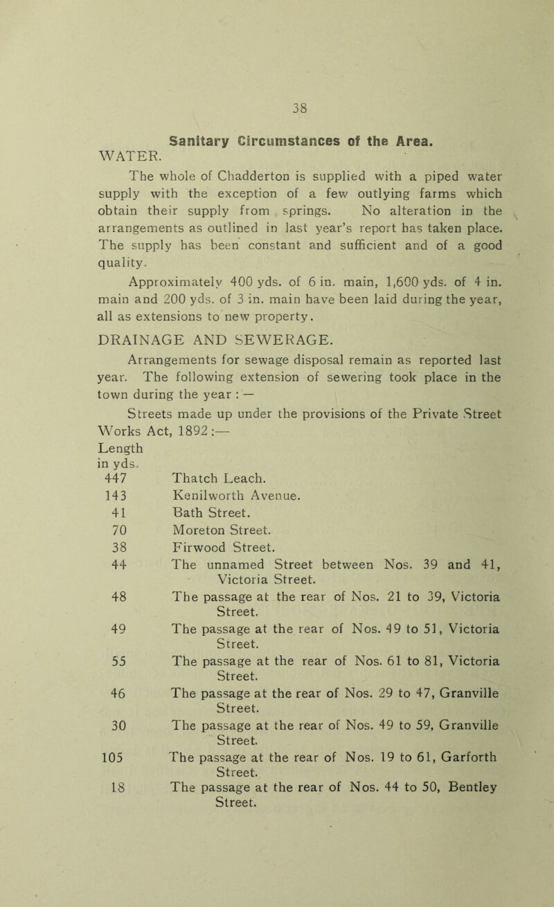 Sanitary Circumstances of the Area. WATER. The whole of Chadderton is supplied with a piped water supply with the exception of a few outlying farms which obtain their supply from springs. No alteration in the arrangements as outlined in last year’s report has taken place. The supply has been constant and sufficient and of a good quality. Approximately 400 yds. of 6 in. main, 1,600 yds. of 4 in. main and 200 yds. of 3 in. main have been laid during the year, all as extensions to new property. DRAINAGE AND SEWERAGE. Arrangements for sewage disposal remain as reported last year. The following extension of sewering took place in the town during the year : — Streets made up under the provisions of the Private Street Works Act, 1892 :— Length in yds. 447 Thatch Leach. 143 Kenilworth Avenue. 41 Bath Street. 70 Moreton Street. 38 Firwood Street. 44 The unnamed Street between Nos. 39 and 41, Victoria Street. 48 The passage at the rear of Nos. 21 to 39, Victoria Street. 49 The passage at the rear of Nos. 19 to 51, Victoria Street. 55 The passage at the rear of Nos. 61 to 81, Victoria Street. 46 The passage at the rear of Nos. 29 to 47, Granville Street. 30 The passage at the rear of Nos. 49 to 59, Granville Street. 105 The passage at the rear of Nos. 19 to 61, Garforth Street. 18 The passage at the rear of Nos. 44 to 50, Bentley Street.
