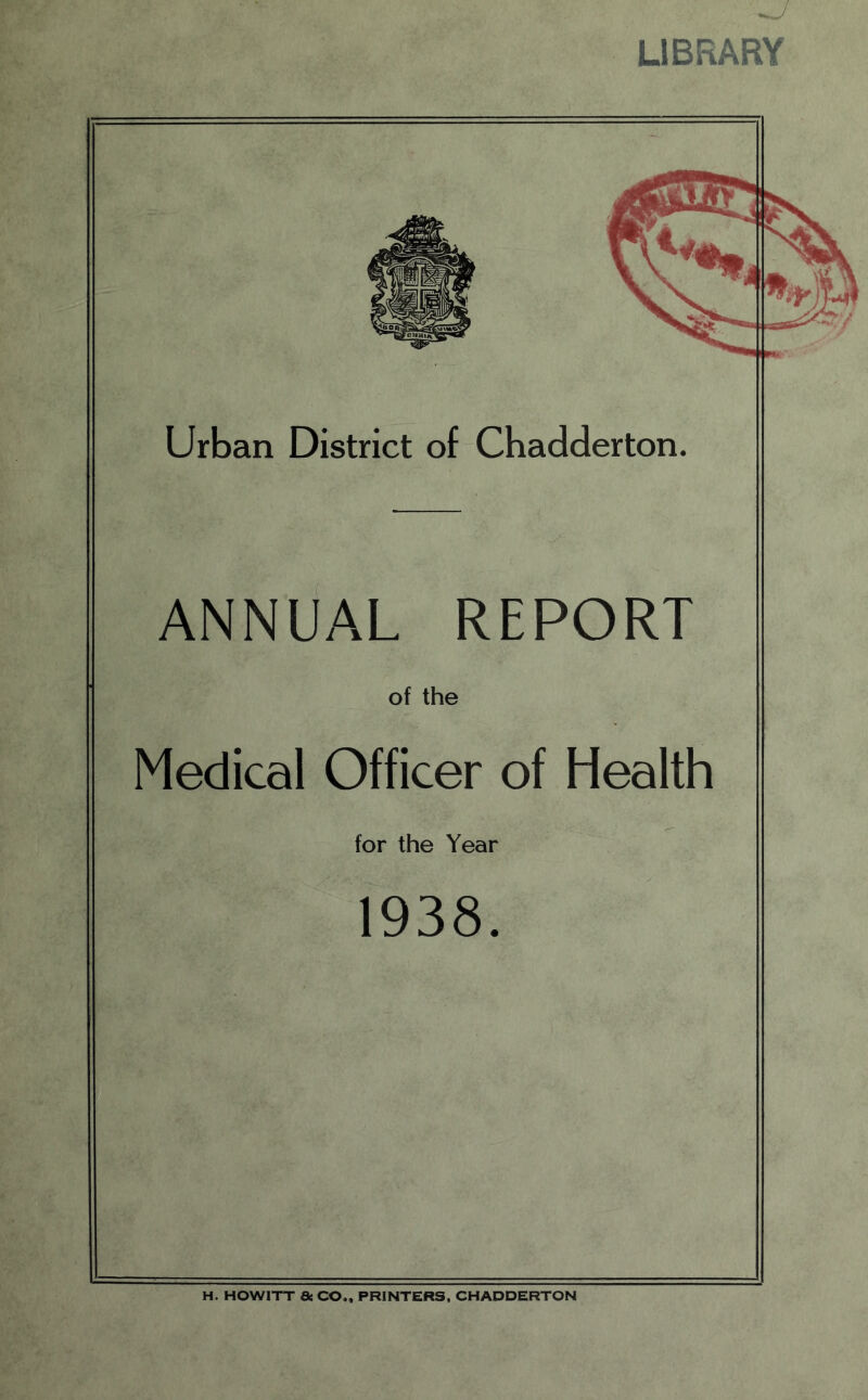 LIBRARY Urban District of Chadderton. ANNUAL REPORT of the Medical Officer of Health for the Year 1938. H. HOW1TT 8c CO., PRINTERS, CHADDERTON