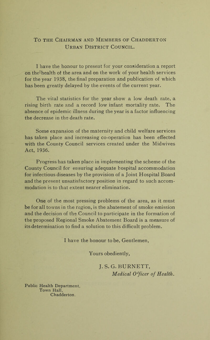 To the Chairman and Members of Chadderton Urban District Council. I have the honour to present for your consideration a repprt on the<health of the area and on the work of your health services for the year 1938, the final preparation and publication of which has been greatly delayed by the events of the current year. The vital statistics for the year show a low death rate, a rising birth rate and a record low infant mortality rate. The absence of epidemic illness during the year is a factor influencing the decrease in the death rate. Some expansion of the maternity and child welfare services has taken place and increasing co-operation has been effected with the County Council services created under the Midwives Act, 1936. Progress has taken place in implementing the scheme of the County Council for ensuring adequate hospital accommodation for infectious diseases by the provision of a Joint Hospital Board and the present unsatisfactory position in regard to such accom- modation is to that extent nearer elimination. One of the most pressing problems of the area, as it must be for all towns in the region, is the abatement of smoke emission and the decision of the Council to participate in the formation of the proposed Regional Smoke Abatement Board is a measure of its determination to find a solution to this difficult problem. I have the honour to be, Gentlemen, Yours obediently, J.S. G. BURNETT, Medical Officer of Health. Public Health Department, Town Hall, Chadderton.