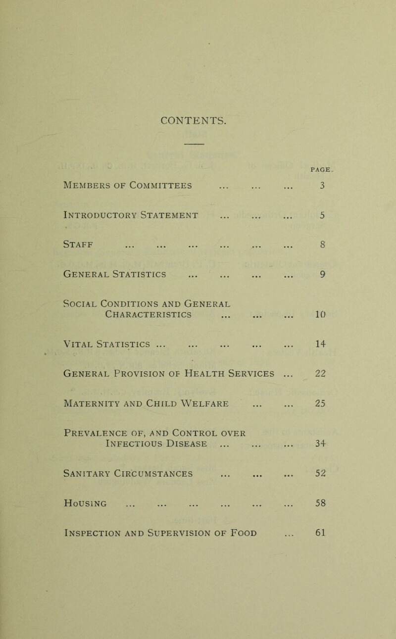 CONTENTS. PAGE Members of Committees 3 Introductory Statement 5 Staff 8 General Statistics 9 Social Conditions and General Characteristics 10 Vital Statistics 14 General Provision of Health Services ... 22 Maternity and Child Welfare 25 Prevalence of, and Control over Infectious Disease 34 Sanitary Circumstances 52 Housing 58 Inspection and Supervision of Food ... 61