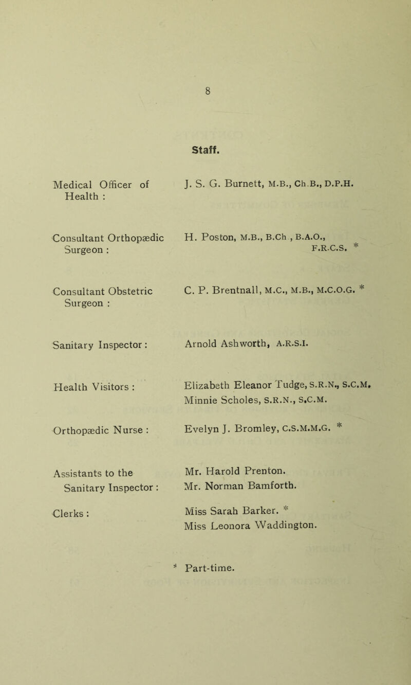 Staff. Medical Officer of Health : J. S. G. Burnett, m.b., Ch.B., D.P.H. Consultant Orthopaedic Surgeon : H. Poston, M.B., B.Ch , B.A.O., F.R.C.S. * Consultant Obstetric Surgeon : C. P. Brentnall, M.C., M.B., M.C.O.G. * Sanitary Inspector: Arnold Ashworth, A.R.S.I. Health Visitors : Elizabeth Eleanor Tudge, s.R.N., s.c.M. Minnie Scholes, S.R.N., S.C.M. Orthopaedic Nurse : Evelyn J. Bromley, C.S.M.M.G. * Assistants to the Sanitary Inspector : Mr. Harold Prenton. Mr. Norman Bamforth. Clerks : Miss Sarah Barker. * Miss Leonora Waddington. Part-time.