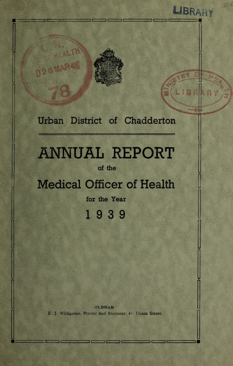 UBRARY ■ r=ir—ic= ii=nc=ii—: —■■■.)[=]tz^z:_ urn Urban District of Chadderton ANNUAL REPORT of the Medical Officer of Health for the Year 19 3 9 OLDHAM: E, J. Wildgoose, Printer and Stationer, 4!, Union Street.