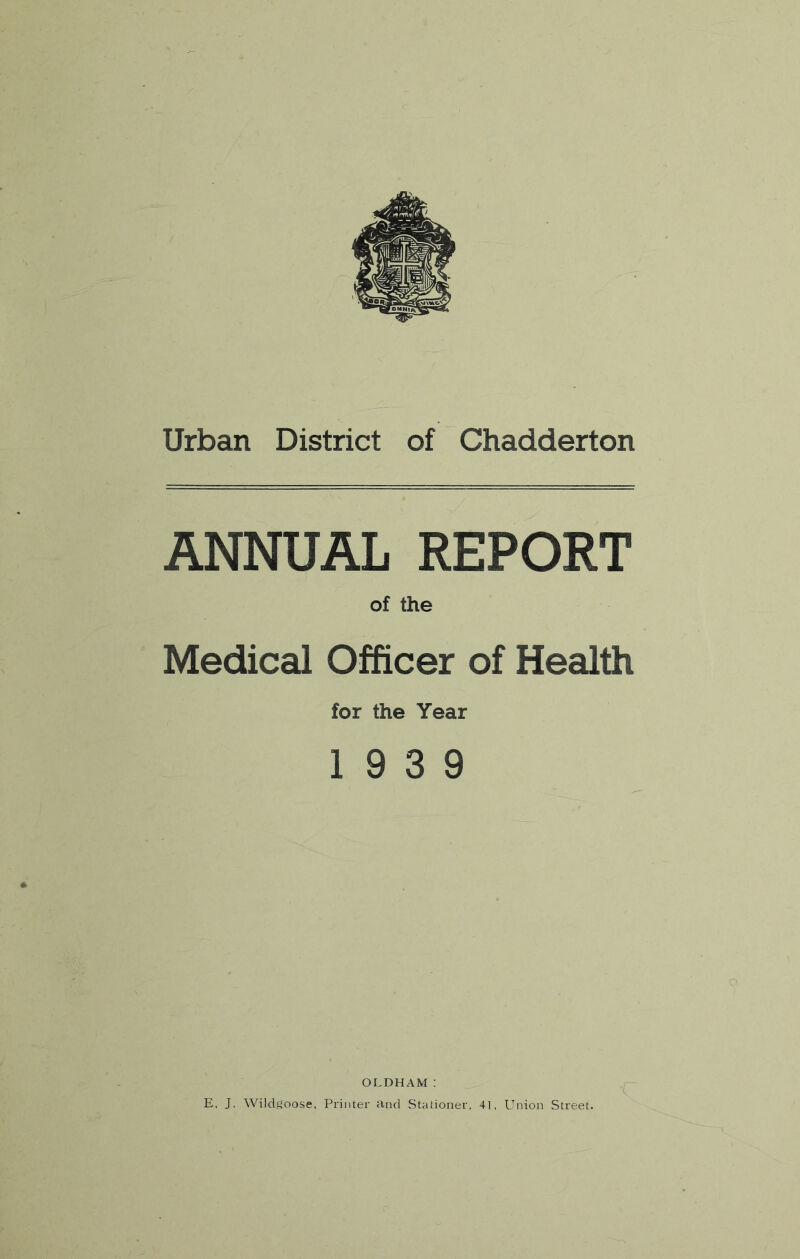 Urban District of Chadderton ANNUAL REPORT of the Medical Officer of Health for the Year 19 3 9 OLDHAM: E, J. WiJdgoose, Printer and Stationer, 41, Union Street.