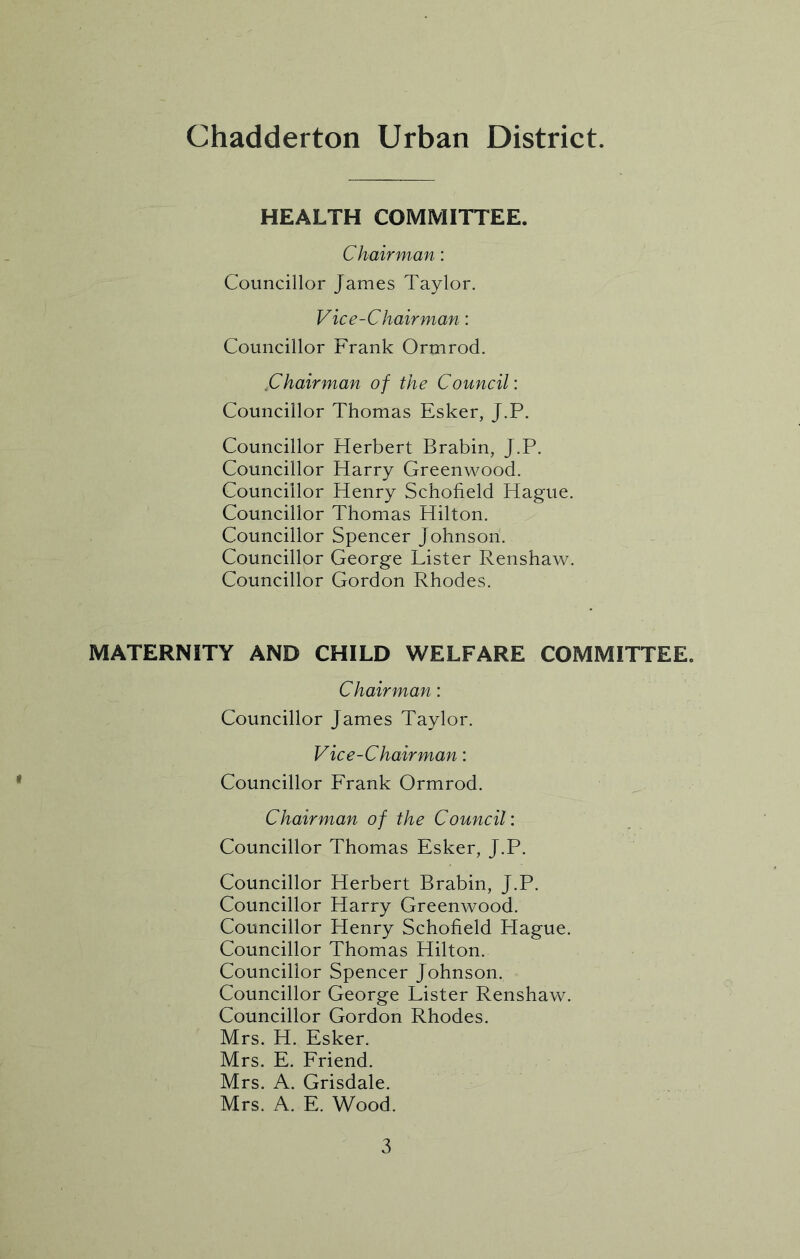 Chadderton Urban District. HEALTH COMMITTEE. Chairman: Councillor James Taylor. Vice-Chairman: Councillor Frank Ormrod. .Chairman of the Council: Councillor Thomas Esker, J.P. Councillor Herbert Brabin, J.P. Councillor Harry Greenwood. Councillor Henry Schofield Hague. Councillor Thomas Hilton. Councillor Spencer Johnson. Councillor George Lister Renshaw. Councillor Gordon Rhodes. MATERNITY AND CHILD WELFARE COMMITTEE. Chairman: Councillor James Taylor. Vice-Chairman: Councillor Frank Ormrod. Chairman of the Council: Councillor Thomas Esker, J.P. Councillor Herbert Brabin, J.P. Councillor Harry Greenwood. Councillor Henry Schofield Hague. Councillor Thomas Hilton. Councillor Spencer Johnson. Councillor George Lister Renshaw. Councillor Gordon Rhodes. Mrs. H. Esker. Mrs. E. Friend. Mrs. A. Grisdale. Mrs. A. E. Wood.