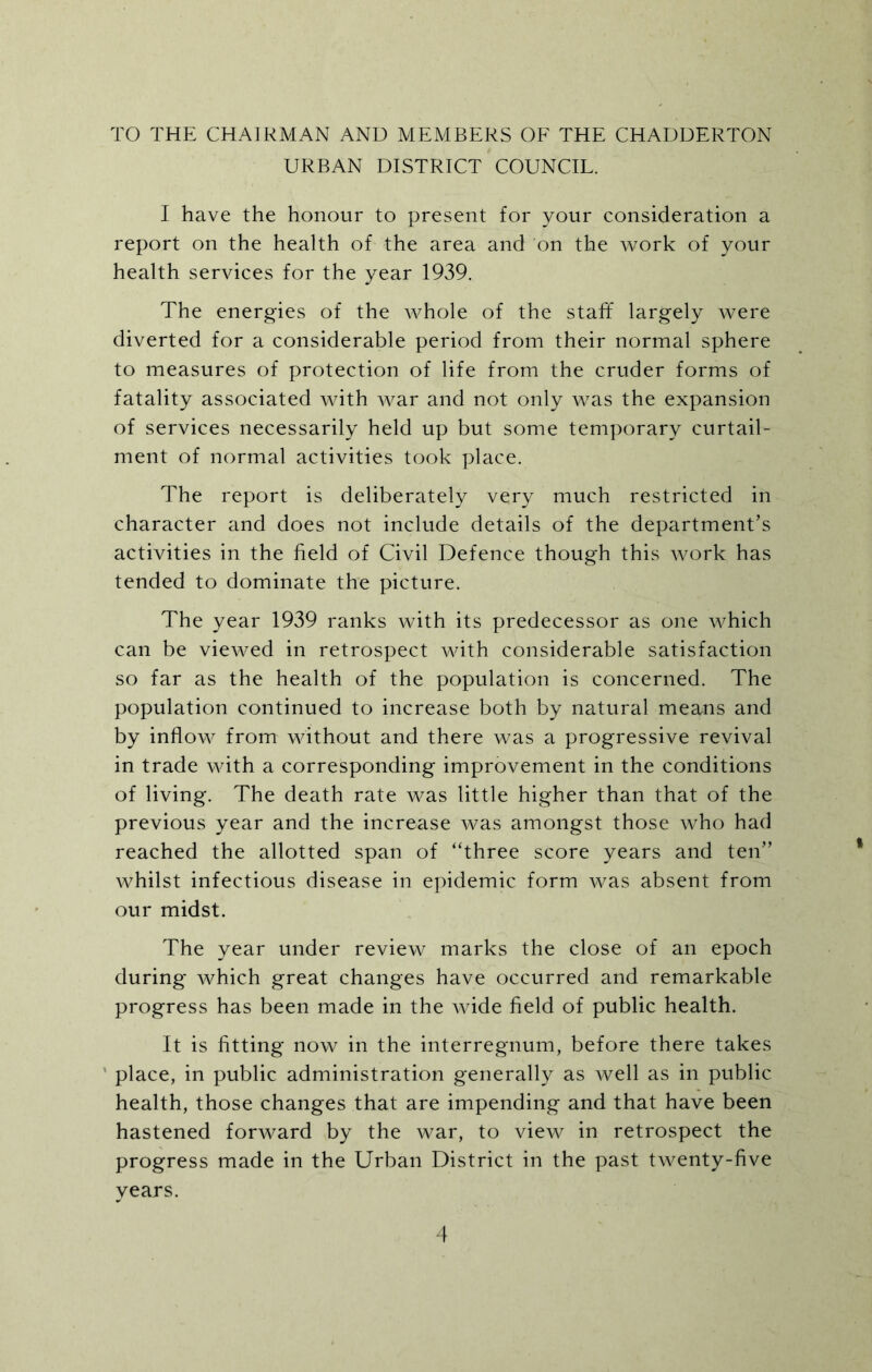 TO THE CHAIRMAN AND MEMBERS OF THE CHADDERTON URBAN DISTRICT COUNCIL. I have the honour to present for your consideration a report on the health of the area and on the work of your health services for the year 1939. The energies of the whole of the staff largely were diverted for a considerable period from their normal sphere to measures of protection of life from the cruder forms of fatality associated with war and not only was the expansion of services necessarily held up but some temporary curtail- ment of normal activities took place. The report is deliberately very much restricted in character and does not include details of the department’s activities in the field of Civil Defence though this work has tended to dominate the picture. The year 1939 ranks with its predecessor as one which can be viewed in retrospect with considerable satisfaction so far as the health of the population is concerned. The population continued to increase both by natural means and by inflow from without and there was a progressive revival in trade with a corresponding improvement in the conditions of living. The death rate was little higher than that of the previous year and the increase was amongst those who had reached the allotted span of “three score years and ten” whilst infectious disease in epidemic form was absent from our midst. The year under review marks the close of an epoch during which great changes have occurred and remarkable progress has been made in the wide field of public health. It is fitting now in the interregnum, before there takes place, in public administration generally as well as in public health, those changes that are impending and that have been hastened forward by the war, to view in retrospect the progress made in the Urban District in the past twenty-five years.