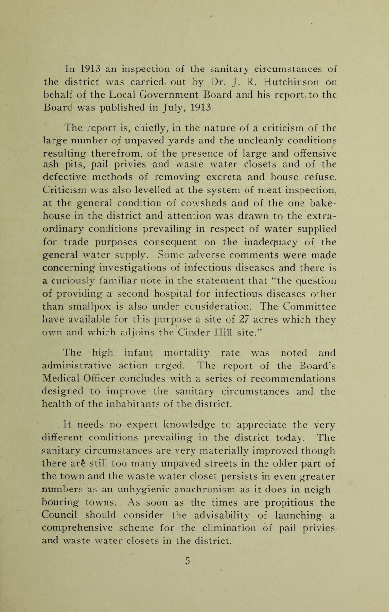 In 1913 an inspection of the sanitary circumstances of the district was carried- out by Dr. J. R. Hutchinson on behalf of the Local Government Board and his report, to the Board was published in July, 1913. The report is, chiefly, in the nature of a criticism of the large number of unpaved yards and the uncleanly conditions resulting therefrom, of the presence of large and offensive ash pits, pail privies and waste water closets and of the defective methods of removing excreta and house refuse. Criticism was also levelled at the system of meat inspection, at the general condition of cowsheds and of the one bake- house in the district and attention was drawn to the extra- ordinary conditions prevailing in respect of water supplied for trade purposes consequent on the inadequacy of the general water supply. Some adverse comments were made concerning investigations of infectious diseases and there is a curiously familiar note in the statement that “the question of providing a second hospital for infectious diseases other than smallpox is also under consideration. The Committee have available for this purpose a site of 27 acres which they own and which adjoins the Cinder Hill site.” The high infant mortality rate was noted and administrative action urged. The report of the Board’s Medical Officer concludes with a series of recommendations designed to improve the sanitary circumstances and the health of the inhabitants of the district. It needs no expert knowledge to appreciate the very different conditions prevailing in the district today. The sanitary circumstances are very materially improved though there ar£ still too many unpaved streets in the older part of the town and the waste water closet persists in even greater numbers as an unhygienic anachronism as it does in neigh- bouring towns. As soon as the times are propitious the Council should consider the advisability of launching a comprehensive scheme for the elimination of pail privies and waste water closets in the district.