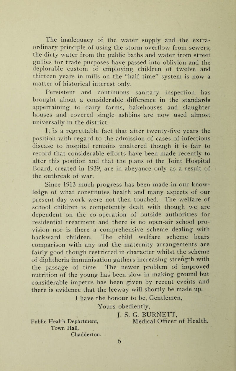 The inadequacy of the water supply and the extra- ordinary principle of using the storm overflow from sewers, the dirty water from the public baths and water from street gullies for trade purposes have passed into oblivion and the deplorable custom of employing children of twelve and thirteen years in mills on the “half time” system is now a matter of historical interest only. Persistent and continuous sanitary inspection has brought about a considerable difference in the standards appertaining to dairy farms, bakehouses and slaughter houses and covered single ashbins are now used almost universally in the district. It is a regrettable fact that after twenty-five years the position with regard to the admission of cases of infectious disease to hospital remains unaltered though it is fair to record that considerable efforts have been made recently to alter this position and that the plans of the Joint Hospital Board, created in 1939, are in abeyance only as a result of the outbreak of war. Since 1913 much progress has been made in our know- ledge of what constitutes health and many aspects of our present day work were not then touched. The welfare of school children is competently dealt with though we are dependent on the co-operation of outside authorities for residential treatment and there is no open-air school pro- vision nor is there a comprehensive scheme dealing with backward children. The child welfare scheme bears comparison with any and the maternity arrangements are fairly good though restricted in character whilst the scheme of diphtheria immunisation gathers increasing strength with the passage of time. The newer problem of improved nutrition of the young has been slow in making ground but considerable impetus has been given by recent events and there is evidence that the leeway will shortly be made up. I have the honour to be, Gentlemen, Yours obediently, J. S. G. BURNETT, Public Health Department, Medical Officer of Health. Town Hall, Chadderton.