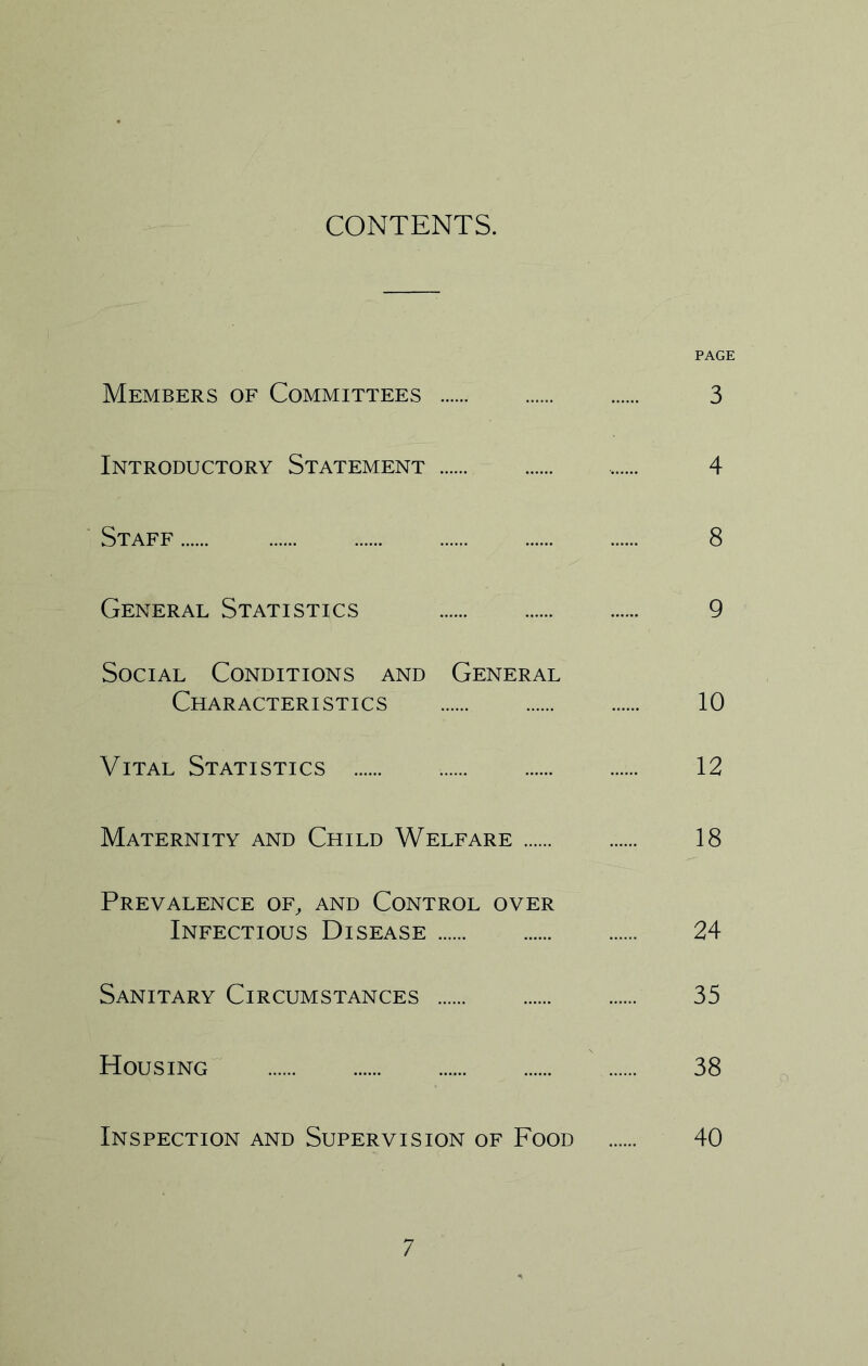 CONTENTS. PAGE Members of Committees 3 Introductory Statement 4 Staff 8 General Statistics 9 Social Conditions and General Characteristics 10 Vital Statistics 12 Maternity and Child Welfare 18 Prevalence of, and Control over Infectious Disease 24 Sanitary Circumstances 35 Housing 38 Inspection and Supervision of Food 40