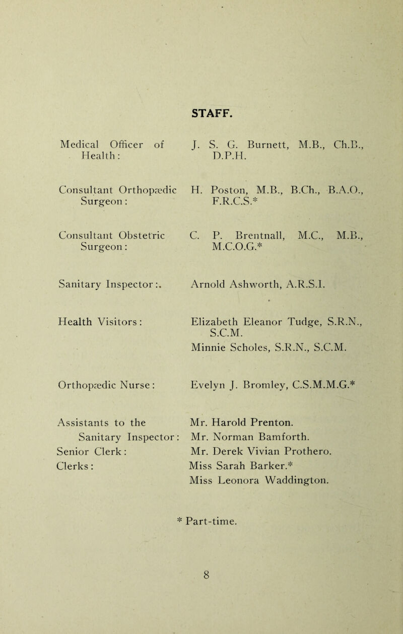 STAFF. Medical Officer of Health: J. S. G. Burnett, M.B., Ch.B., D.P.H. Consultant Orthopaedic Surgeon: H. Poston, M.B., B.Ch., B.A.O., F.R.C.S.* Consultant Obstetric Surgeon: C. P. Brentnall, M.C., M.B., M.C.O.G.* Sanitary Inspector:. Arnold Ashworth, A.R.S.l. Health Visitors: Elizabeth Eleanor Tudge, S.R.N., S.C.M. Minnie Scholes, S.R.N., S.C.M. Orthopaedic Nurse: Evelyn j. Bromley, C.S.M.M.G.* Assistants to the Sanitary Inspector: Senior Clerk: Clerks: Mr. Harold Prenton. Mr. Norman Bamforth. Mr. Derek Vivian Prothero. Miss Sarah Barker.* Miss Leonora Waddington. $ : Part-time.
