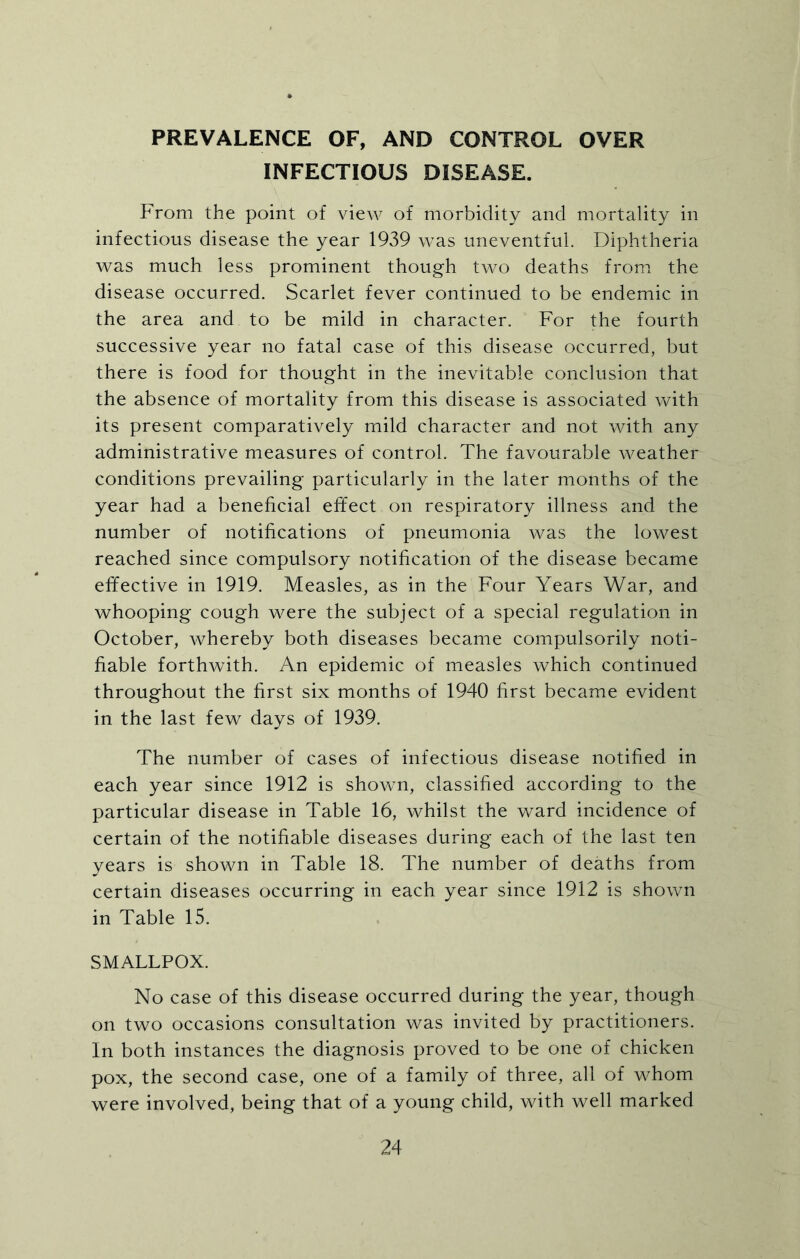 PREVALENCE OF, AND CONTROL OVER INFECTIOUS DISEASE. From the point of view of morbidity and mortality in infectious disease the year 1939 was uneventful. Diphtheria was much less prominent though two deaths from the disease occurred. Scarlet fever continued to be endemic in the area and to be mild in character. For the fourth successive year no fatal case of this disease occurred, but there is food for thought in the inevitable conclusion that the absence of mortality from this disease is associated with its present comparatively mild character and not with any administrative measures of control. The favourable weather conditions prevailing particularly in the later months of the year had a beneficial effect on respiratory illness and the number of notifications of pneumonia was the lowest reached since compulsory notification of the disease became effective in 1919. Measles, as in the Four Years War, and whooping cough were the subject of a special regulation in October, whereby both diseases became compulsorily noti- fiable forthwith. An epidemic of measles which continued throughout the first six months of 1940 first became evident in the last few days of 1939. The number of cases of infectious disease notified in each year since 1912 is shown, classified according to the particular disease in Table 16, whilst the ward incidence of certain of the notifiable diseases during each of the last ten years is shown in Table 18. The number of deaths from certain diseases occurring in each year since 1912 is shown in Table 15. SMALLPOX. No case of this disease occurred during the year, though on two occasions consultation was invited by practitioners. In both instances the diagnosis proved to be one of chicken pox, the second case, one of a family of three, all of whom were involved, being that of a young child, with well marked