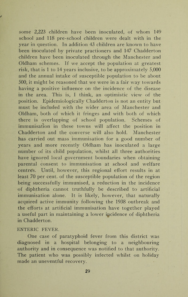 ✓ some 2,223 children have been inoculated, of whom 149 school and 118 pre-school children were dealt with in the year in question. In addition 43 children are known to have been inoculated by private practioners and 147 Chadderton children have been inoculated through the Manchester and Oldham schemes. If we accept the population at greatest risk, that is 1 to 14 years inclusive, to be approximately 5,000 and the annual intake of susceptible population to be about 500, it might be reasoned that we were in a fair way towards having a positive influence on the incidence of the disease in the area. This is, I think, an optimistic view of the position. Epidemiologically Chadderton is not an entity but must be included with the wider area of Manchester and Oldham, both of which it fringes and with both of which there is overlapping of school population. Schemes of immunisation in these towns will affect the position in Chadderton and the converse will also hold. Manchester has carried out mass immunisation for a good number of years and more recently Oldham has inoculated a large number of its child population, whilst all three authorities have ignored local government boundaries when obtaining parental consent to immunisation at school and welfare centres. Until, however, this regional effort results in at least 70 per cent, of the susceptible population of the region being successfully immunised, a reduction in the incidence of diphtheria cannot truthfully be described to artificial immunisation alone. It is likely, however, that naturally acquired active immunity following the 1938 outbreak and the efforts at artificial immunisation have together played a useful part in maintaining a lower incidence of diphtheria in Chadderton. ENTERIC FEVER. One case of paratyphoid fever from this district was diagnosed in a hospital belonging to a neighbouring- authority and in consequence was notified to that authority. The patient who was possibly infected whilst on holiday made an uneventful recovery.
