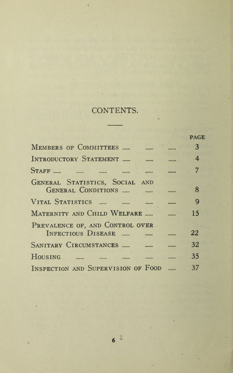 CONTENTS. PAGE Members of Committees 3 Introductory Statement 4 Staff 7 General Statistics, Social and General Conditions 8 Vital Statistics 9 Maternity and Child Welfare 15 Prevalence of, and Control over Infectious Disease 22 Sanitary Circumstances 32 Housing 35 Inspection and Supervision of Food 37