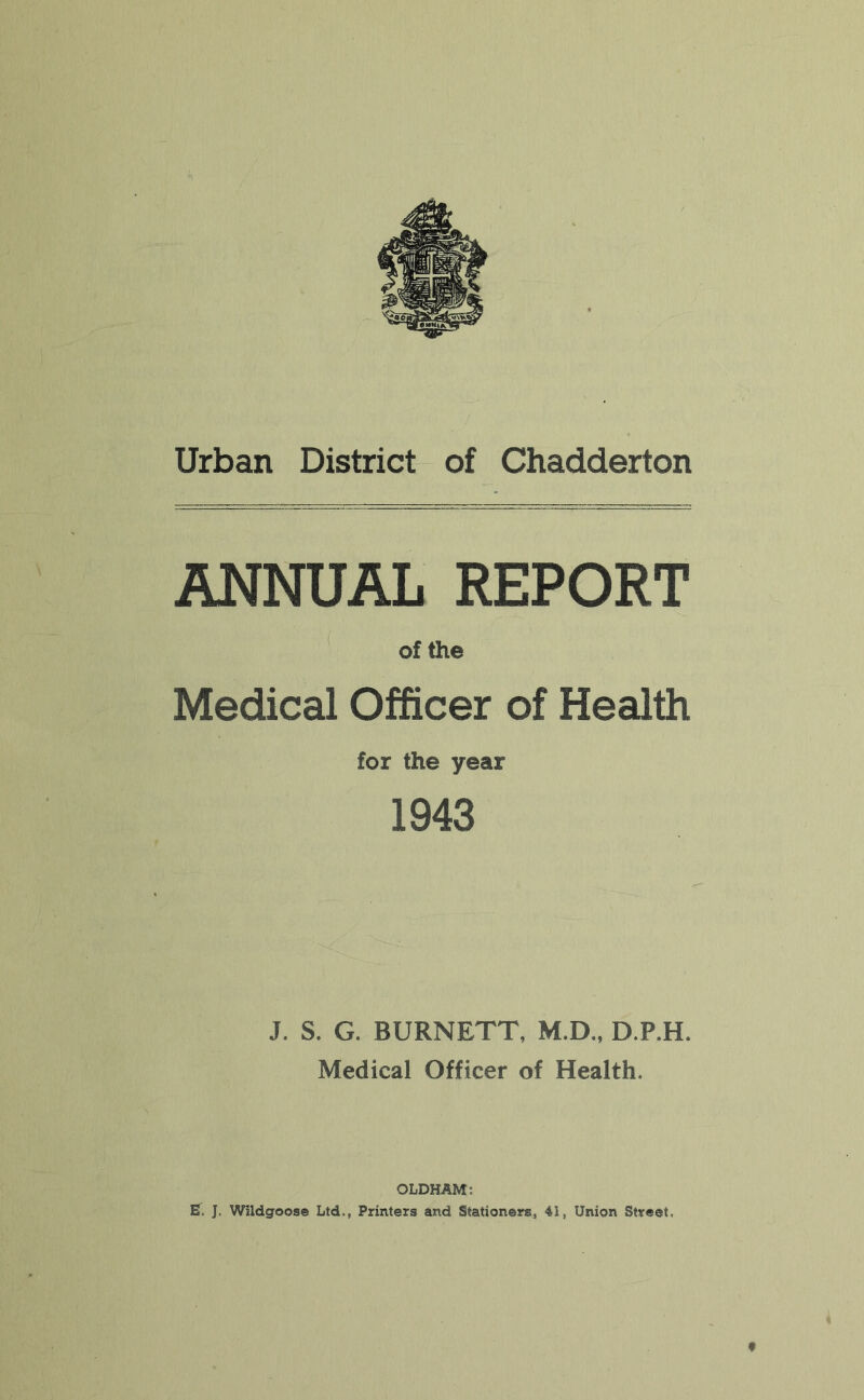 Urban District of Chadderton ANNUAL REPORT of the Medical Officer of Health for the year 1943 J. S. G. BURNETT, M.D., D.P.H. Medical Officer of Health. OLDHAM; J. Wildgoose Ltd,, Printers and Stationers, 4i, Union Street.