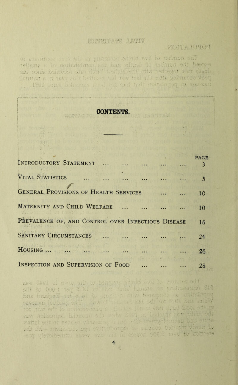 • 1 xj/. CONTENTS. Introductory Statement Vital Statistics r General Provisions of Health Services Maternity and Child Welfare Prevalence of, and Control over Infectious Disease Sanitary Circumstances Housing... ... Inspection and Supervision of Food PAGE 3 5 10 10 16 24 26 28