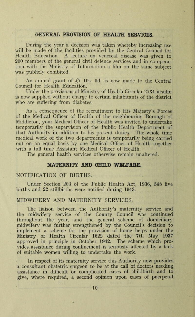 GENERAL PROVISION OF HEALTH SERVICES. During the year a decision was taken whereby increasing use will be made of the facilities provided by the Central Council for Health Education. A lecture on venereal disease was given to 200 members of the general civil defence services and in co-opera- tion with the Ministry of Information a film on the same subject was publicly exhibited. An annual grant of £1 10s. Od. is now made to the Central Council for Health Education. Under the provisions of Ministry of Health Circular 2734 insulin is now supplied without charge to certain inhabitants of the district who are suffering from diabetes. As a consequence of the recruitment to His Majesty's Forces of the Medical Officer of Health of the neighbouring Borough of Middleton, your Medical Officer of Health was invited to undertake temporarily the supervision of the Public Health Department of that Authority in addition to his present duties. The whole time medical work of the two departments is temporarily being carried out on an equal basis by one Medical Officer of Health together with a full time Assistant Medical Officer of Health. The general health services otherwise remain unaltered. MATERNITY AND CHILD WELFARE. NOTIFICATION OF BIRTHS. Under Section 203 of the Public Health Act, 1936, 548 live births and 22 stillbirths were notified during 1943. MIDWIFERY AND MATERNITY SERVICES. The liaison between the Authority’s maternity service and the midwifery service of the County Council was continued throughout the year, and the general scheme of domiciliary midwifery was further strengthened by the Council’s decision to implement a scheme for the provision of home helps under the Ministry of Health Circular 1622 dated the 7th May 1937 approved in principle in October 1942. The scheme which pro- vides assistance during confinement is seriously affected by a lack of suitable women willing to undertake the work. • In respect of its maternity service this Authority now provides a consultant obstetric surgeon to be at the call of doctors needing assistance in difficult or complicated cases of childbirth and to give, where required, a second opinion upon cases of puerperal