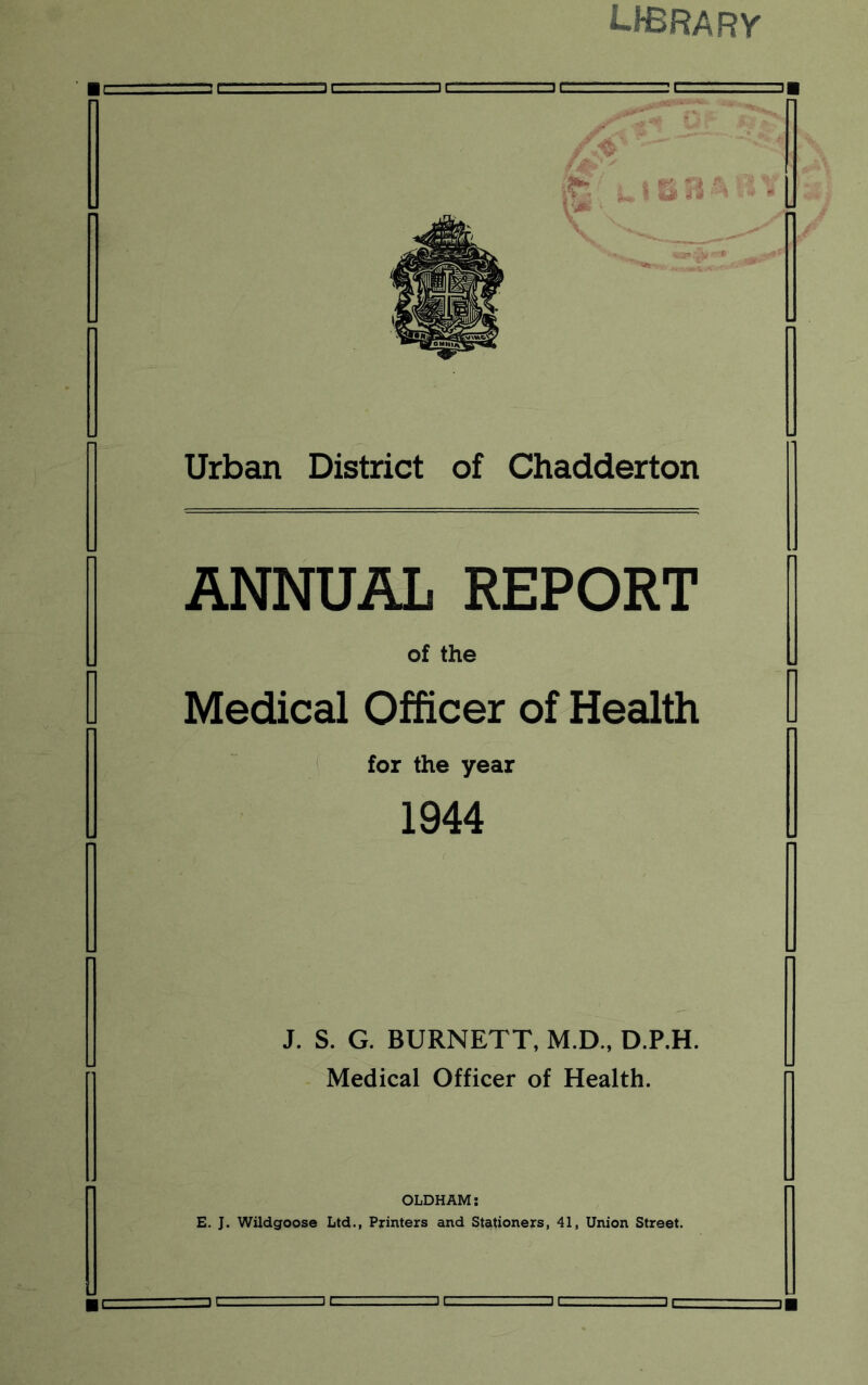 library Urban District of Chadderton ANNUAL REPORT of the Medical Officer of Health for the year 1944 J. S. G. BURNETT, M.D., D.P.H. Medical Officer of Health. OLDHAM: E. J. Wildgoose Ltd., Printers and Stationers, 41, Union Street.