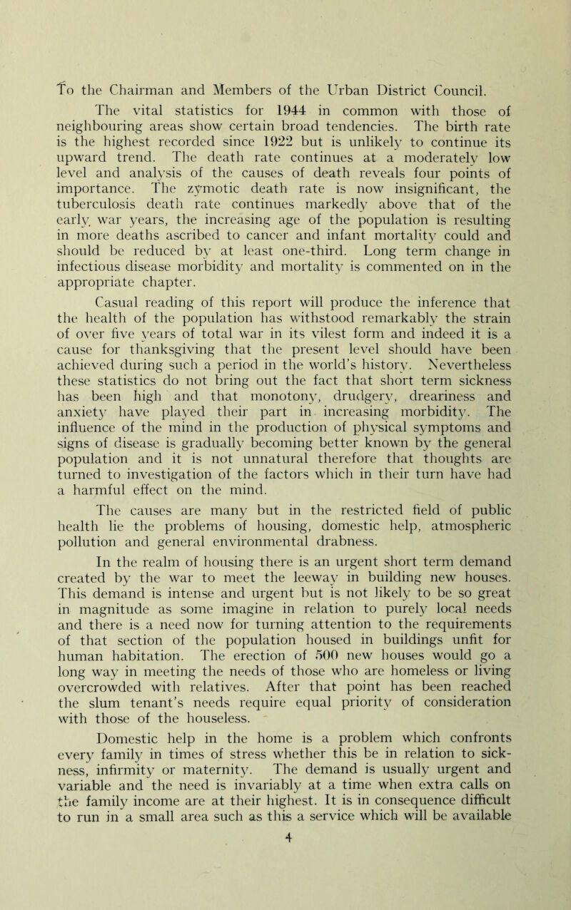 fo the Chairman and Members of the Urban District Council. The vital statistics for 1944 in common with those of neighbouring areas show certain broad tendencies. The birth rate is the highest recorded since 1922 but is unlikely to continue its upward trend. The death rate continues at a moderately low level and analysis of the causes of death reveals four points of importance. The z5^motic death rate is now insignificant, the tuberculosis death rate continues markedly above that of the early war years, the increasing age of the population is resulting in more deaths ascribed to cancer and infant mortality could and should be reduced by at least one-third. Long term change in infectious disease morbidity and mortality is commented on in the appropriate chapter. Casual reading of this report will produce the inference that the health of the population has withstood remarkably the strain of over hve \Tars of total war in its vilest form and indeed it is a cause for thanksgiving that the present level should have been achieved during such a period in the world’s history. Nevertheless these statistics do not bring out the fact that short term sickness has been high and that monotony, drudgery, dreariness and anxiet}’ have pla3/ed their part in increasing morbidity. The influence of the mind in the production of ph\’sical symptoms and signs of disease is gradually becoming better known b}' the general population and it is not unnatural therefore that thoughts are turned to investigation of the factors which in their turn have had a harmful effect on the mind. The causes are man}' but in the restricted field of public health lie the problems of housing, domestic help, atmospheric pollution and general environmental drabness. In the realm of housing there is an urgent short term demand created by the war to meet the leeway in building new houses. This demand is intense and urgent but is not likely to be so great in magnitude as some imagine in relation to purely local needs and there is a need now for turning attention to the requirements of that section of the population housed in buildings unfit for human habitation. The erection of 500 new houses would go a long way in meeting the needs of those who are homeless or living overcrowded with relatives. After that point has been reached the slum tenant’s needs require equal priority of consideration with those of the houseless. Domestic help in the home is a problem which confronts every family in times of stress whether this be in relation to sick- ness, infirmity or maternity. The demand is usually urgent and variable and the need is invariably at a time when extra calls on the family income are at their highest. It is in consequence difficult to run in a small area such as this a service which will be available