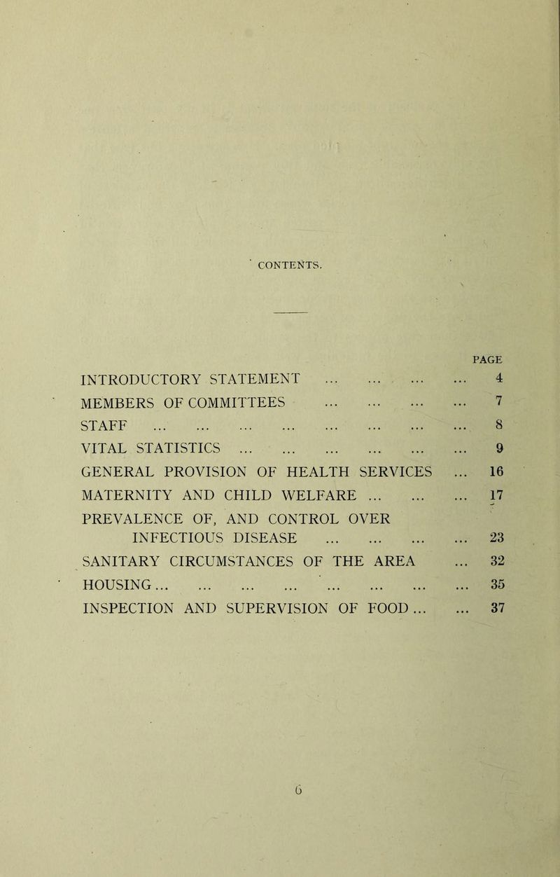 CONTENTS. PAGE INTRODUCTORY STATEMENT 4 MEMBERS OF COMMITTEES 7 STAFF 8 VITAL STATISTICS 9 GENERAL PROVISION OF HEALTH SERVICES ... 16 MATERNITY AND CHILD WELFARE 17 PREVALENCE OF, AND CONTROL OVER INFECTIOUS DISEASE 23 SANITARY CIRCUMSTANCES OF THE AREA ... 32 HOUSING 35 INSPECTION AND SUPERVISION OF FOOD 37