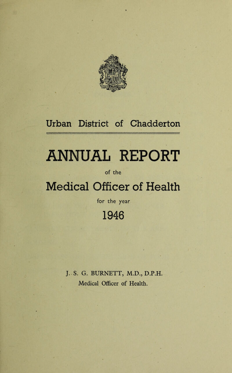 Urban District of Chadderton ANNUAL REPORT of the Medical Officer of Health for the year 1946 J.-S. G. BURNETT, M.D., D.P.H. Medical Officer of Health.