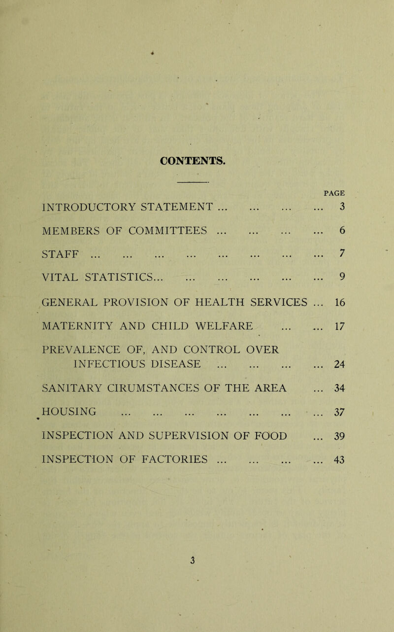 CONTENTS. PAGE INTRODUCTORY STATEMENT 3 MEMBERS OF COMMITTEES 6 STAFF 7 VITAL STATISTICS 9 GENERAL PROVISION OF HEALTH SERVICES ... 16 MATERNITY AND CHILD WELFARE ... ... 17 PREVALENCE OF, AND CONTROL OVER INFECTIOUS DISEASE 24 SANITARY CIRUMSTANCES OF THE AREA ... 34 HOUSING 37 INSPECTION AND SUPERVISION OF FOOD ... 39 INSPECTION OF FACTORIES 43