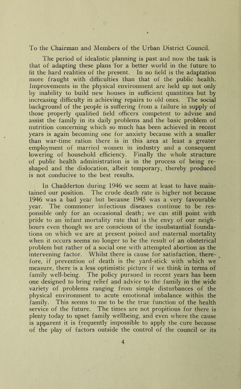 To the Chairman and Members of the Urban District Council. The period of idealistic planning is past and now the task is that of adapting these plans for a better world in the future to lit the hard realities of the present. In no held is the adaptation more fraught with difficulties than that of the public health. Improvements in the physical environment are held up not only by inability to build new houses in sufficient quantities but by increasing difficulty in achieving repairs to old ones. The social background of the people is suffering from a failure in supply of those properly qualihed held officers competent to advise and assist the family in its daily problems and the basic problem of nutrition concerning which so much has been achieved in recent years is again becoming one for anxiety because with a smaller than war-time ration there is in this area at least a greater employment of married women in industry and a consequent lowering of household efficiency. Finally the whole structure of public health administration is in the process of being re- shaped and the dislocation, albeit temporary, thereby produced is not conducive to the best results. In Chadderton during 1946 we seem at least to have main- tained our position. The crude death rate is higher not because 1946 was a bad year but because 1945 was a very favourable year. The commoner infectious diseases continue to be res- ponsible only for an occasional death; we can still point with pride to an infant mortality rate that is the envy of our neigh- bours even though we are conscious of the insubstantial founda- tions on which we are at present poised and maternal mortality when it occurs seems no longer to be the result of an obstetrical problem but rather of a social one with attempted abortion as the intervening factor. Whilst there is cause for satisfaction, there- fore, if prevention of death is the yard-stick with which we measure, there is a less optimistic picture if we think in terms of family well-being. The policy pursued in recent years has been one designed to bring relief and advice to the family in the wide variety of problems ranging from simple disturbances of the physical environment to acute emotional imbalance within the family. This seems to me to be the true function of the health service of the future. The times are not propitious for there is plenty today to upset family wellbeing, and even where the cause is apparent it is frequently impossible to apply the cure because of the play of factors outside the control of the council or its