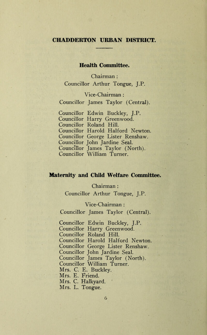 CHADDERTON URBAN DISTRICT. Health Committee. Chairman : Councillor Arthur Tongue, J.P. Vice-Chairman : Councillor James Taylor (Central). Councillor Edwin Buckley, J.P. Councillor Harry Greenwood. Councillor Roland Hill. Councillor Harold Halford Newton. Councillor George Lister Renshaw. Councillor John Jardine Seal. Councillor James Taylor (North). Councillor William Turner. Maternity and Child Welfare Committee. Chairman : Councillor Arthur Tongue, J.P. Vice-Chairman : Councillor James Taylor (Central). Councillor Edwin Buckley, J.P. Councillor Harry Greenwood. Councillor Roland Hill. Councillor Harold Halford Newton. Councillor George Lister Renshaw. Councillor John Jardine Seal. Councillor James Taylor (North). Councillor William Turner. Mrs. C. E. Buckley. Mrs. E. Friend. Mrs. C. Halkyard. Mrs. L. Tongue.