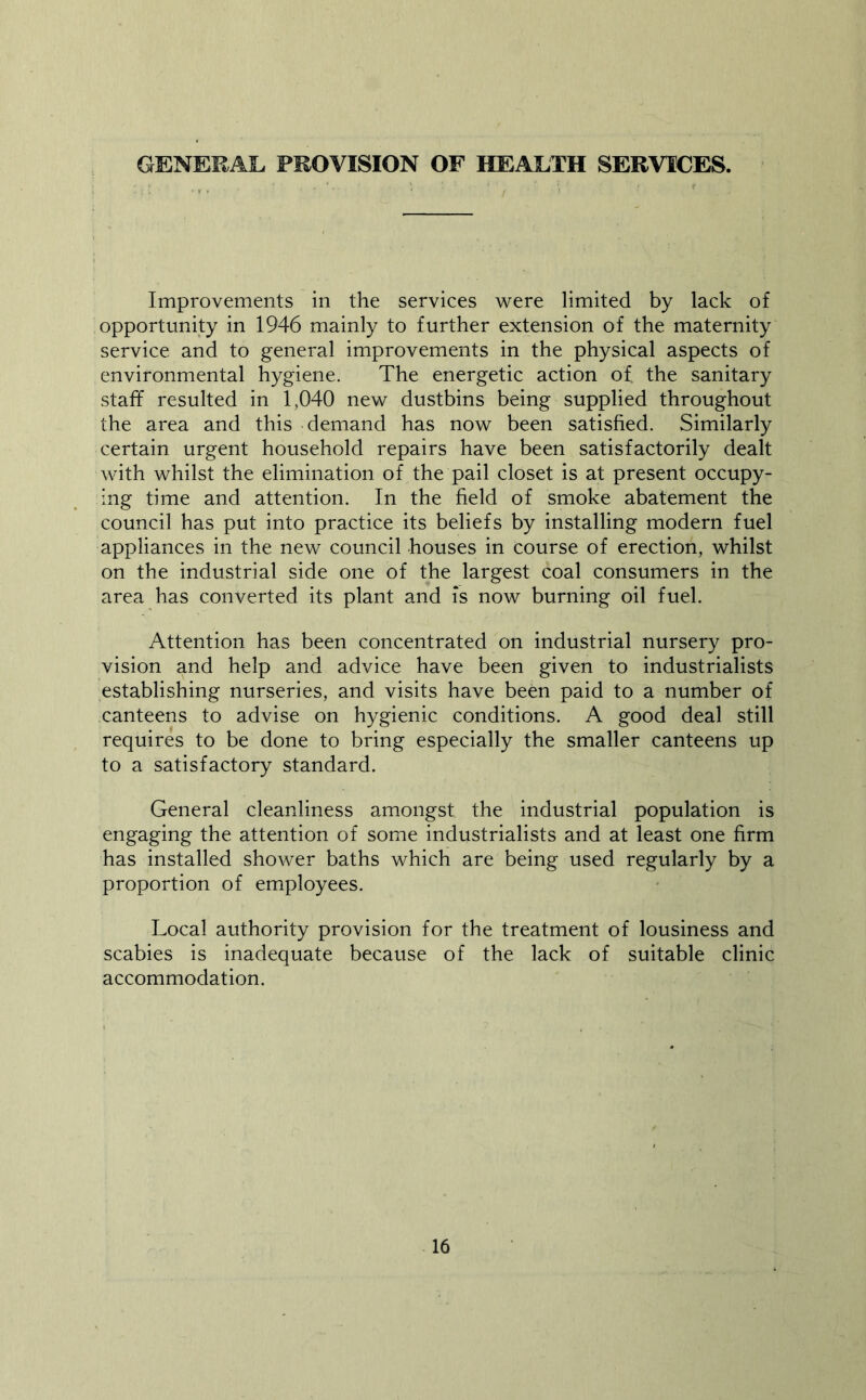 GENERAL PROVISION OF HEALTH SERVICES. Improvements in the services were limited by lack of opportunity in 1946 mainly to further extension of the maternity service and to general improvements in the physical aspects of environmental hygiene. The energetic action of the sanitary staff resulted in 1,040 new dustbins being supplied throughout the area and this demand has now been satisfied. Similarly certain urgent household repairs have been satisfactorily dealt with whilst the elimination of the pail closet is at present occupy- ing time and attention. In the field of smoke abatement the council has put into practice its beliefs by installing modern fuel appliances in the new council houses in course of erection, whilst on the industrial side one of the largest coal consumers in the area has converted its plant and is now burning oil fuel. Attention has been concentrated on industrial nursery pro- vision and help and advice have been given to industrialists establishing nurseries, and visits have been paid to a number of canteens to advise on hygienic conditions. A good deal still requires to be done to bring especially the smaller canteens up to a satisfactory standard. General cleanliness amongst the industrial population is engaging the attention of some industrialists and at least one firm has installed shower baths which are being used regularly by a proportion of employees. Local authority provision for the treatment of lousiness and scabies is inadequate because of the lack of suitable clinic accommodation.