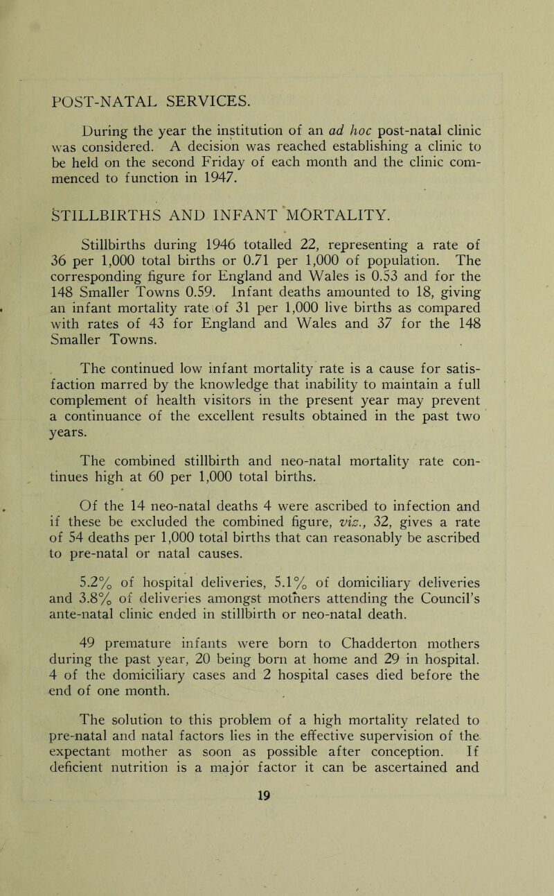 POST-NATAL SERVICES. During the year the institution of an ad hoc post-natal clinic was considered. A decision was reached establishing a clinic to be held on the second Friday of each month and the clinic com- menced to function in 1947. STILLBIRTHS AND INFANT MORTALITY. Stillbirths during 1946 totalled 22, representing a rate of 36 per 1,000 total births or 0.71 per 1,000 of population. The corresponding figure for England and Wales is 0.53 and for the 148 Smaller Towns 0.59. Infant deaths amounted to 18, giving an infant mortality rateiof 31 per 1,000 live births as compared with rates of 43 for England and Wales and 37 for the 148 Smaller Towns. The continued low infant mortality rate is a cause for satis- faction marred by the knowledge that inability to maintain a full complement of health visitors in the present year may prevent a continuance of the excellent results obtained in the past two years. The combined stillbirth and neo-natal mortality rate con- tinues high at 60 per 1,000 total births. Of the 14 neo-natal deaths 4 were ascribed to infection and if these be excluded the combined figure, viz., 32, gives a rate of 54 deaths per 1,000 total births that can reasonably be ascribed to pre-natal or natal causes. 5.2% of hospital deliveries, 5.1% of domiciliary deliveries and 3.8% of deliveries amongst mothers attending the Council’s ante-natal clinic ended in stillbirth or neo-natal death. 49 premature infants were born to Chadderton mothers during the past year, 20 being born at home and 29 in hospital. 4 of the domiciliary cases and 2 hospital cases died before the end of one month. The solution to this problem of a high mortality related to pre-natal and natal factors lies in the effective supervision of the> expectant mother as soon as possible after conception. If deficient nutrition is a major factor it can be ascertained and