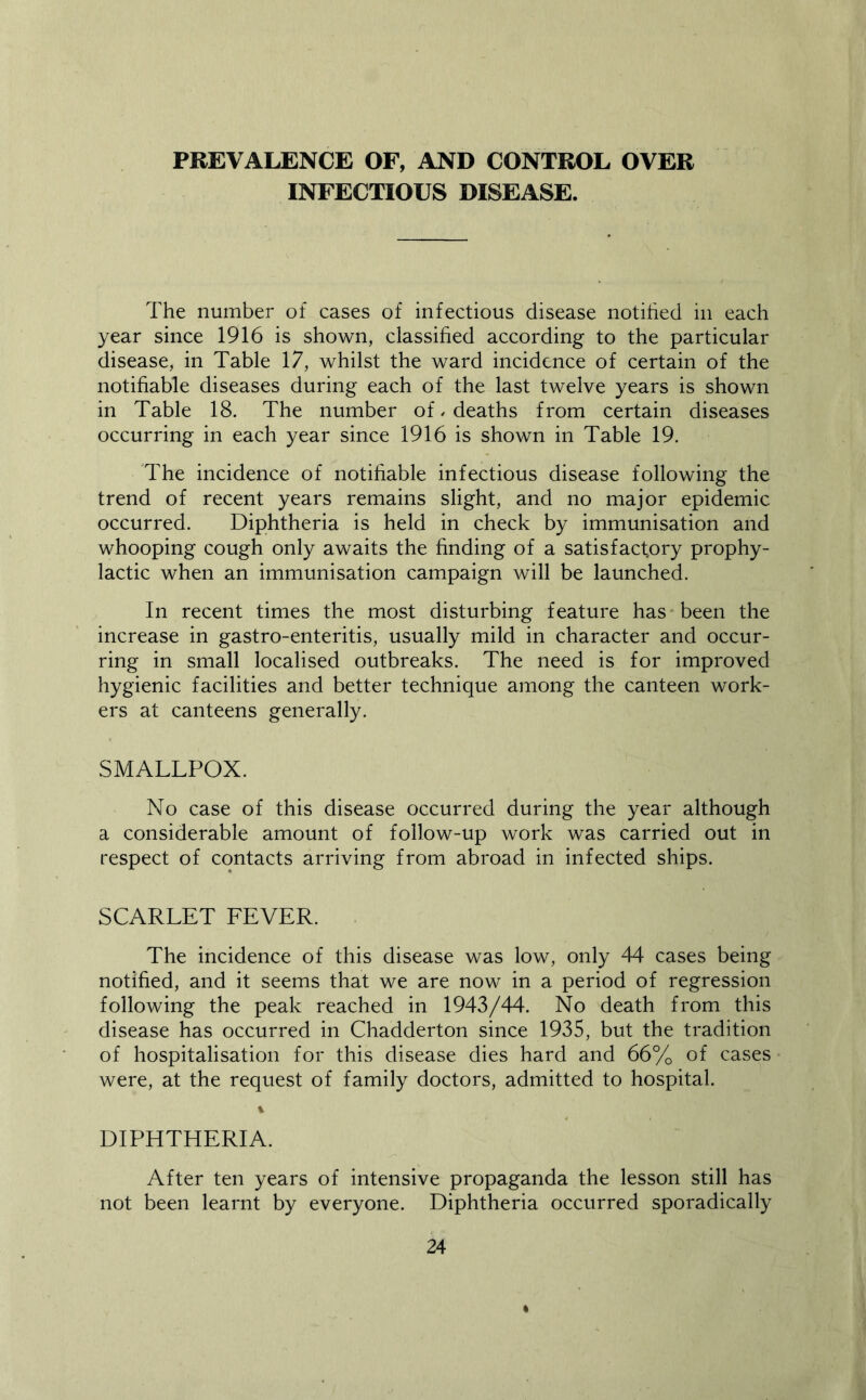 PREVALENCE OF, AND CONTROL OVER INFECTIOUS DISEASE. The number of cases of infectious disease notified in each year since 1916 is shown, classified according to the particular disease, in Table 17, whilst the ward incidence of certain of the notifiable diseases during each of the last twelve years is shown in Table 18. The number of. deaths from certain diseases occurring in each year since 1916 is shown in Table 19. The incidence of notifiable infectious disease following the trend of recent years remains slight, and no major epidemic occurred. Diphtheria is held in check by immunisation and whooping cough only awaits the finding of a satisfactory prophy- lactic when an immunisation campaign will be launched. In recent times the most disturbing feature has-been the increase in gastro-enteritis, usually mild in character and occur- ring in small localised outbreaks. The need is for improved hygienic facilities and better technique among the canteen work- ers at canteens generally. SMALLPOX. No case of this disease occurred during the year although a considerable amount of follow-up work was carried out in respect of contacts arriving from abroad in infected ships. SCARLET FEVER. The incidence of this disease was low, only 44 cases being notified, and it seems that we are now in a period of regression following the peak reached in 1943/44. No death from this disease has occurred in Chadderton since 1935, but the tradition of hospitalisation for this disease dies hard and 66% of cases were, at the request of family doctors, admitted to hospital. 1 DIPHTHERIA. After ten years of intensive propaganda the lesson still has not been learnt by everyone. Diphtheria occurred sporadically