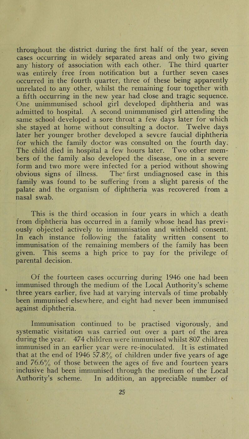 throughout the district during the first half of the year, seven cases occurring in widely separated areas and only two giving any history of association with each other. The third quarter was entirely free from notification but a further seven cases occurred in the fourth quarter, three of these being apparently unrelated to any other, whilst the remaining four together with a fifth occurring in the new year had close and tragic sequence. One unimmunised school girl developed diphtheria and was admitted to hospital. A second unimmunised girl attending the same school developed a sore throat a few days later for which she stayed at home without consulting a doctor. Twelve days later her younger brother developed a severe faucial diphtheria for which the family doctor was consulted on the fourth day. The child died in hospital a few hours later. Two other mem- bers of the family also developed the disease, one in a severe form and two more were infected for a period without showing obvious signs of illness. The* first undiagnosed case in this family was found to be suffering from a slight paresis of the palate and the organism of diphtheria was recovered from a nasal swab. This is the third occasion in four years in which a death from diphtheria ha-s occurred in a family whose head has previ- ously objected actively to immunisation and withheld consent. In each instance following the fatality written consent to immunisation of the remaining members of the family has been given. This seems a high price to pay for the privilege of parental decision. Of the fourteen cases occurring during 1946 one had been immunised through the medium of the Local Authority’s scheme three years earlier, five had at varying intervals of time probably been immunised elsewhere, and eight had never been immunised against diphtheria. Immunisation continued to be practised vigorously, and systematic visitation was carried out over a part of the area during the year. 474 children were immunised whilst 807 children immunised in an earlier year were re-inoculated. It is estimated that at the end of 1946 57.8% of children under five years of age and 76.6% of those between the ages of five and fourteen years • inclusive had been immunised through the medium of the Local Authority’s scheme. In addition, an appreciable number of