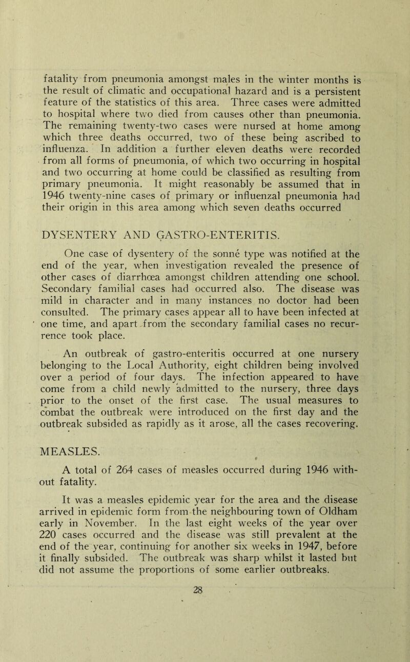 fatality from pneumonia amongst males in the winter months is the result of climatic and occupational hazard and is a persistent feature of the statistics of this area. Three cases were admitted to hospital where two died from causes other than pneumonia. The remaining twenty-two cases were nursed at home among which three deaths occurred, two of these being ascribed to influenza. In addition a further eleven deaths were recorded from all forms of pneumonia, of which two occurring in hospital and two occurring at home could be classified as resulting from primary pneumonia. It might reasonably be assumed that in 1946 twenty-nine cases of primary or influenzal pneumonia had their origin in this area among which seven deaths occurred DYSENTERY AND GASTRO-ENTERITIS. One case of dysentery of the sonne type was notified at the end of the year, when investigation revealed the presence of other cases of diarrhoea am.ongst children attending one school. Secondary familial cases had occurred also. The disease was mild in character and in many instances no doctor had been consulted. The primary cases appear all to have been infected at one time, and apart Trom the secondary familial cases no recur- rence took place. An outbreak of gastro-enteritis occurred at one nursery belonging to the Local Authority, eight children being involved over a period of four days. The infection appeared to have come from a child newly admitted to the nursery, three days prior to the onset of the first case. The usual measures to combat the outbreak were introduced on the first day and the outbreak subsided as rapidly as it arose, all the cases recovering. MEASLES. f A total of 264 cases of measles occurred during 1946 with- out fatality. It was a measles epidemic year for the area and the disease arrived in epidemic form from the neighbouring town of Oldham early in November. In the last eight weeks of the year over 220 cases occurred and the disease was still prevalent at the end of the year, continuing for another six weeks in 1947, before it finally subsided. The outbreak was sharp whilst it lasted but did not assume the proportions of some earlier outbreaks.