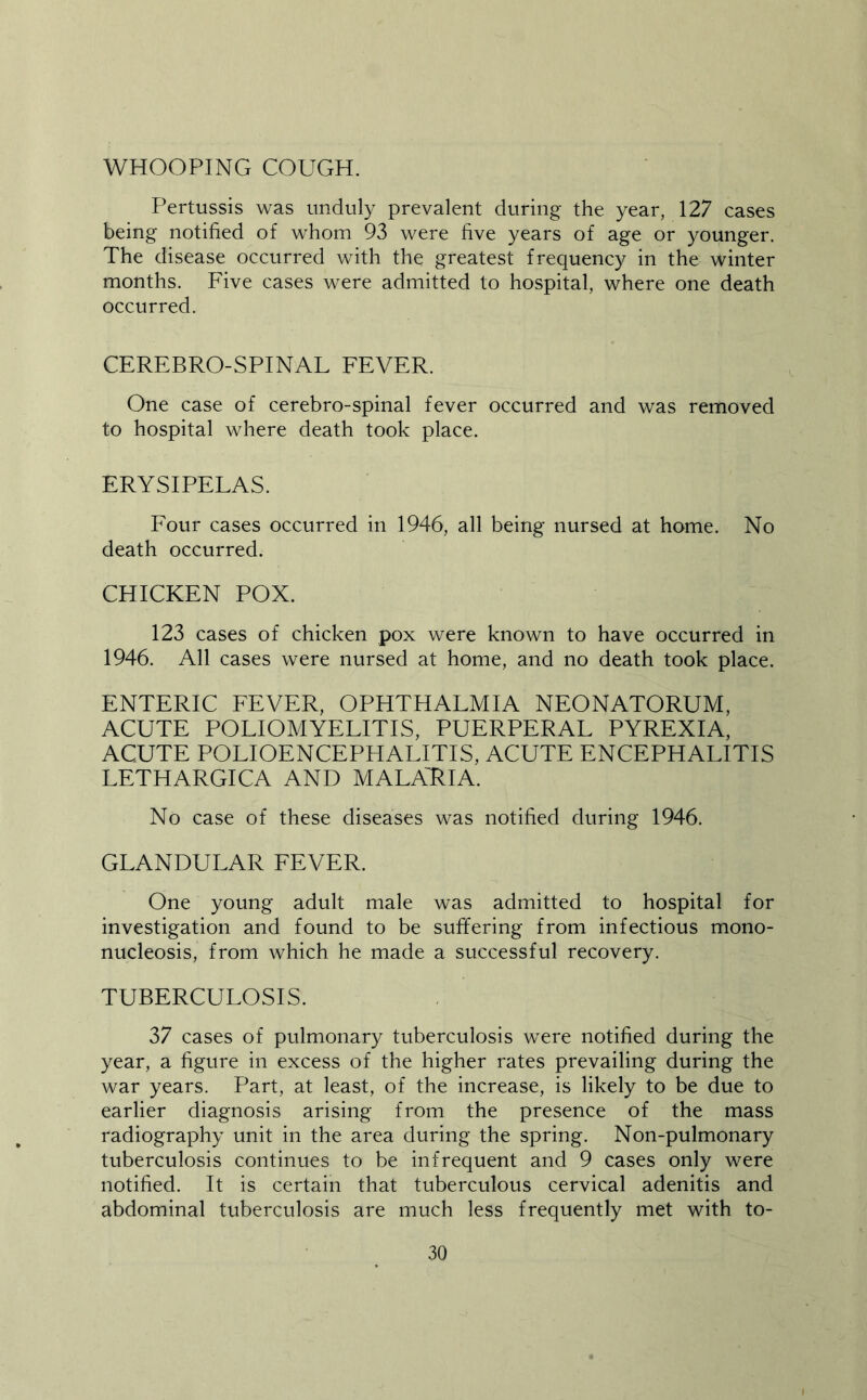 WHOOPING COUGH. Pertussis was unduly prevalent during the year, 127 cases being notified of whom 93 were five years of age or younger. The disease occurred with the greatest frequency in the winter months. Five cases were admitted to hospital, where one death occurred. CEREBRO-SPINAL EEVER. One case of cerebro-spinal fever occurred and was removed to hospital where death took place. ERYSIPELAS. Four cases occurred in 1946, all being nursed at home. No death occurred. CHICKEN POX. 123 cases of chicken pox were known to have occurred in 1946. All cases were nursed at home, and no death took place. ENTERIC FEVER, OPHTHALMIA NEONATORUM, ACUTE POLIOMYELITIS, PUERPERAL PYREXIA, ACUTE POLIOENCEPHALITIS, ACUTE ENCEPHALITIS LETHARGICA AND MALARIA. No case of these diseases was notified during 1946. GLANDULAR EEVER. One young adult male was admitted to hospital for investigation and found to be suffering from infectious mono- nucleosis, from which he made a successful recovery. TUBERCULOSIS. 37 cases of pulmonary tuberculosis were notified during the year, a figure in excess of the higher rates prevailing during the war years. Part, at least, of the increase, is likely to be due to earlier diagnosis arising from the presence of the mass radiography unit in the area during the spring. Non-pulmonary tuberculosis continues to be infrequent and 9 cases only were notified. It is certain that tuberculous cervical adenitis and abdominal tuberculosis are much less frequently met with to-