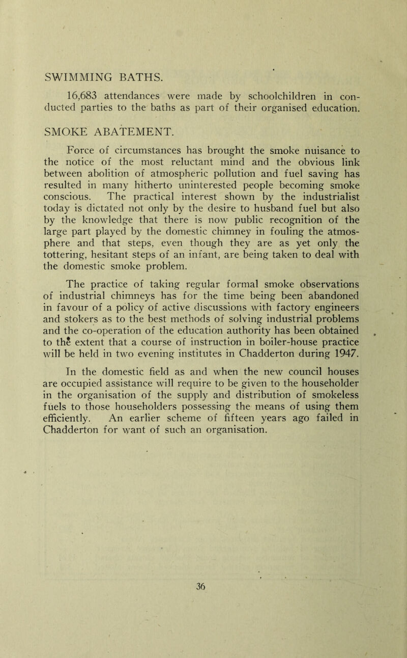 SWIMMING BATHS. 16,683 attendances were made by schoolchildren in con- ducted parties to the baths as part of their organised education. SMOKE ABATEMENT. Eorce of circumstances has brought the smoke nuisance to the notice of the most reluctant mind and the obvious link between abolition of atmospheric pollution and fuel saving has resulted in many hitherto uninterested people becoming smoke conscious. The practical interest shown by the industrialist today is dictated not only by the desire to husband fuel but also by the knowledge that there is now public recognition of the large part played by the domestic chimney in fouling the atmos- phere and that steps, even though they are as yet only the tottering, hesitant steps of an infant, are being taken to deal with the domestic smoke problem. The practice of taking regular formal smoke observations of industrial chimneys has for the time being been abandoned in favour of a policy of active discussions with factory engineers and stokers as to the best methods of solving industrial problems and the co-operation of the education authority has been obtained to th^ extent that a course of instruction in boiler-house practice will be held in two evening institutes in Chadderton during 1947. In the domestic field as and when the new council houses are occupied assistance will require to be given to the householder in the organisation of the supply and distribution of smokeless fuels to those householders possessing the means of using them efficiently. An earlier scheme of fifteen years ago failed in Chadderton for want of such an organisation.