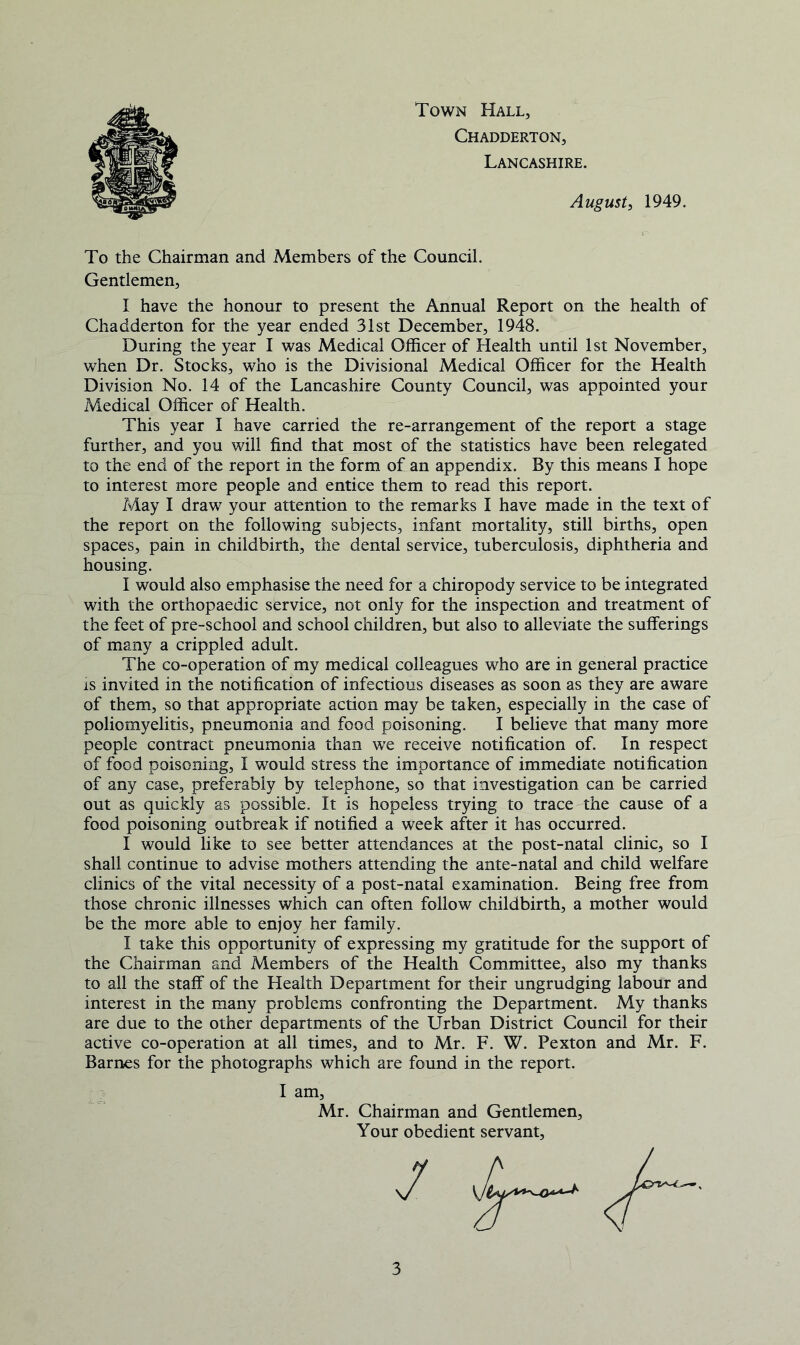 Town Hall, Chadderton, Lancashire. August, 1949. To the Chairman and Members of the Council. Gentlemen, I have the honour to present the Annual Report on the health of Chadderton for the year ended 31st December, 1948. During the year I was Medical Officer of Health until 1st November, when Dr. Stocks, who is the Divisional Medical Officer for the Health Division No. 14 of the Lancashire County Council, was appointed your Medical Officer of Health. This year I have carried the re-arrangement of the report a stage further, and you will find that most of the statistics have been relegated to the end of the report in the form of an appendix. By this means I hope to interest more people and entice them to read this report. May I draw your attention to the remarks I have made in the text of the report on the following subjects, infant mortality, still births, open spaces, pain in childbirth, the dental service, tuberculosis, diphtheria and housing. I would also emphasise the need for a chiropody service to be integrated with the orthopaedic service, not only for the inspection and treatment of the feet of pre-school and school children, but also to alleviate the sufferings of many a crippled adult. The co-operation of my medical colleagues who are in general practice is invited in the notification of infectious diseases as soon as they are aware of them, so that appropriate action may be taken, especially in the case of poliomyelitis, pneumonia and food poisoning. I believe that many more people contract pneumonia than we receive notification of. In respect of food poisoning, I would stress the importance of immediate notification of any case, preferably by telephone, so that investigation can be carried out as quickly as possible. It is hopeless trying to trace the cause of a food poisoning outbreak if notified a week after it has occurred. I would like to see better attendances at the post-natal clinic, so I shall continue to advise mothers attending the ante-natal and child welfare clinics of the vital necessity of a post-natal examination. Being free from those chronic illnesses which can often follow childbirth, a mother would be the more able to enjoy her family. I take this opportunity of expressing my gratitude for the support of the Chairman and Members of the Health Committee, also my thanks to all the staff of the Health Department for their ungrudging labour and interest in the many problems confronting the Department. My thanks are due to the other departments of the Urban District Council for their active co-operation at all times, and to Mr. F. W. Pexton and Mr. F. Barnes for the photographs which are found in the report. I am, Mr. Chairman and Gentlemen, Your obedient servant.