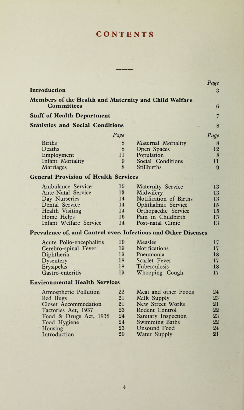 CONTENTS Page Introduction 3 Members of the Health and Maternity and Child Welfare Committees 6 Staff of Health Department 7 Statistics and Social Conditions 8 Births Page 8 Maternal Mortality Page 8 Deaths 8 Open Spaces 12 Employment 11 Population 8 Infant Mortality 9 Social Conditions 11 Marriages 8 Stillbirths 9 General Provision of Health Services Ambulance Service 15 Maternity Service 13 Ante-Natal Service 13 Midwifery 13 Day Nurseries 14 Notification of Births 13 Dental Service 14 Ophthalmic Service 15 Health Visiting 14 Orthopaedic Service 15 Home Helps 16 Pain in Childbirth 13 Infant Welfare Service 14 Post-natal Clinic 13 Prevalence of, and Control over, Infectious and Other Diseases Acute Polio-encephalitis 19 Measles 17 Cerebro-spinal Fever 19 Notifications 17 Diphtheria 19 Pneumonia 18 Dysentery 18 Scarlet Fever 17 Erysipelas 18 Tuberculosis 18 Gastro-enteritis 19 Whooping Cough 17 Environmental Health Services Atmospheric Pollution 22 Meat and other Foods 24 Bed Bugs 21 Milk Supply 23 Closet Accommodation 21 New Street Works 21 Factories Act, 1937 23 Rodent Control 22 Food & Drugs Act, 1938 24 Sanitary Inspection 23 Food Hygiene 24 Swimming Baths 22 Housing 23 Unsound Food 24 Introduction 20 Water Supply 21