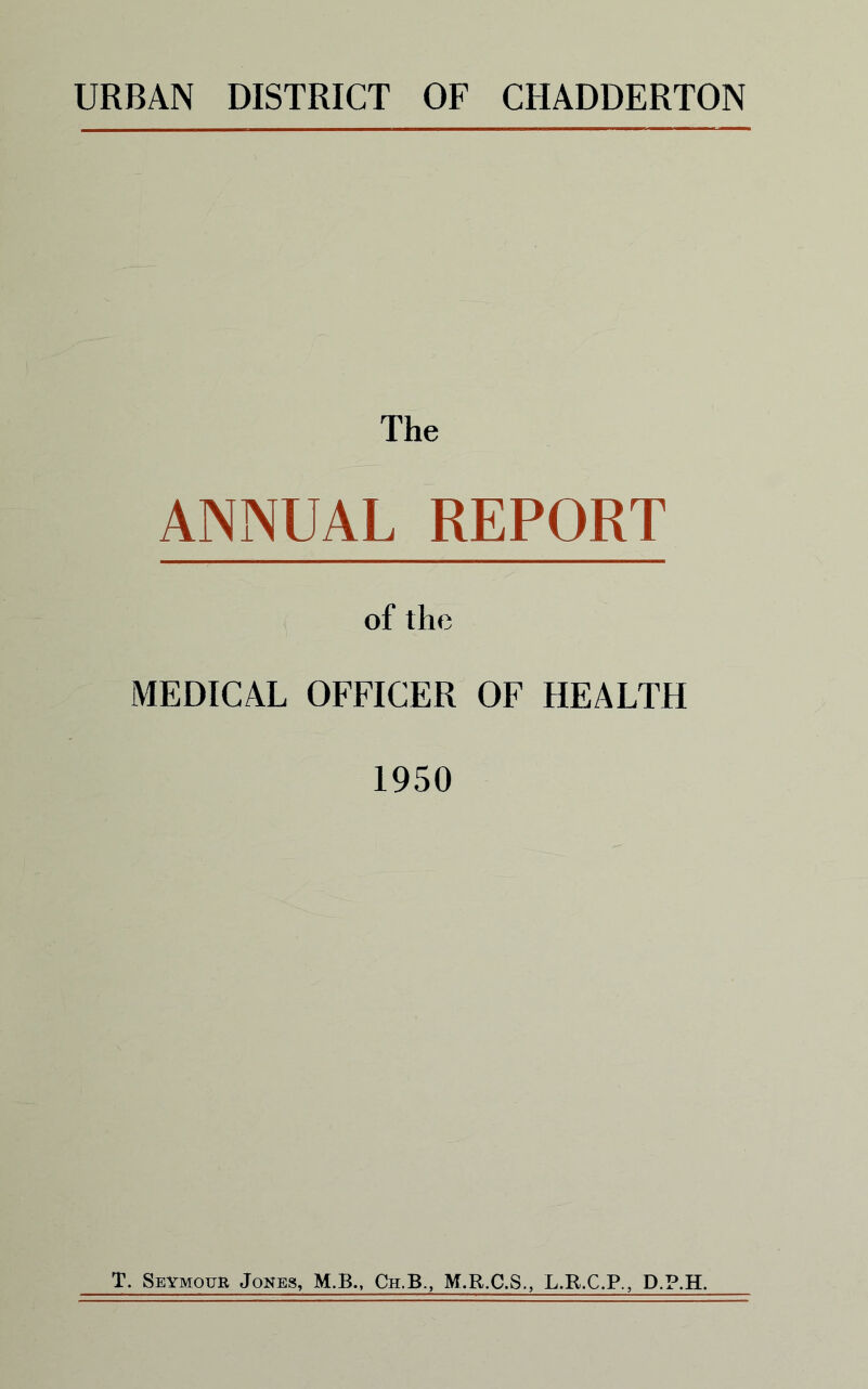 URBAN DISTRICT OF CHADDERTON The ANNUAL REPORT of the MEDICAL OFFICER OF HEALTH 1950 T. Seymour Jokes, M.B., Ch.B., M.R.C.S., L.R.C.P., D.P.H.