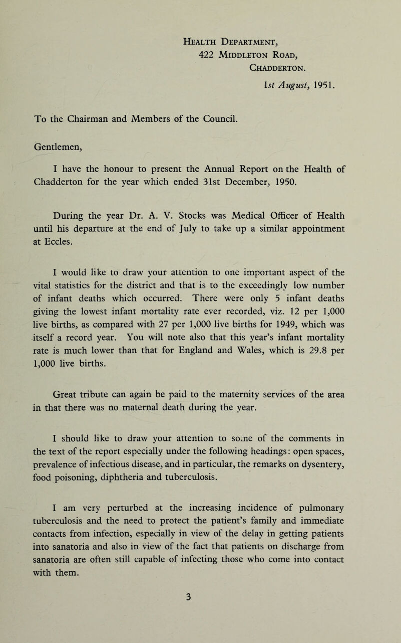 Health Department, 422 Middleton Road, Chadderton. 1st August^ 1951. To the Chairman and Members of the Council. Gentlemen, I have the honour to present the Annual Report on the Health of Chadderton for the year which ended 31st December, 1950. During the year Dr. A. V. Stocks was Medical Officer of Health until his departure at the end of July to take up a similar appointment at Eccles. I would like to draw your attention to one important aspect of the vital statistics for the district and that is to the exceedingly low number of infant deaths which occurred. There were only 5 infant deaths giving the lowest infant mortality rate ever recorded, viz. 12 per 1,000 live births, as compared with 27 per 1,000 live births for 1949, which was itself a record year. You will note also that this year’s infant mortality rate is much lower than that for England and Wales, which is 29.8 per 1,000 live births. Great tribute can again be paid to the maternity services of the area in that there was no maternal death during the year. I should like to draw your attention to some of the comments in the text of the report especially under the following headings: open spaces, prevalence of infectious disease, and in particular, the remarks on dysentery, food poisoning, diphtheria and tuberculosis. I am very perturbed at the increasing incidence of pulmonary tuberculosis and the need to protect the patient’s family and immediate contacts from infection, especially in view of the delay in getting patients into sanatoria and also in view of the fact that patients on discharge from sanatoria are often still capable of infecting those who come into contact with them.