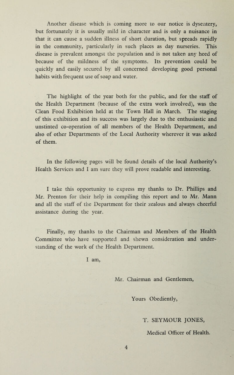 Another disease which is coming more to our notice is dysentery, but fortunately it is usually mild in character and is only a nuisance in that it can cause a sudden illness of short duration, but spreads rapidly in the community, particularly in such places as day nurseries. This disease is prevalent amongst the population and is not taken any heed of because of the mildness of the symptoms. Its prevention could be quickly and easily secured by all concerned developing good personal habits with frequent use of soap and water. The highlight of the year both for the public, and for the staff of the Health Department (because of the extra work involved), was the Clean Food Exhibition held at the Town Hall in March. The staging of this exhibition and its success was largely due to the enthusiastic and unstinted co-operation of all members of the Health Department, and also of other Departments of the Local Authority wherever it was asked of them. In the following pages will be found details of the local Authority’s Health Services and I am sure they will prove readable and interesting. I take this opportunity to express my thanks to Dr. Phillips and Mr. Prenton for their help in compiling this report and to Mr. Mann and all the staff of the Department for their zealous and always cheerful assistance during the year. Finally, my thanks to the Chairman and Members of the Health Committee who have supported and shewn consideration and under- standing of the work of the Health Department. I am. Mr. Chairman and Gentlemen, Yours Obediently, T. SEYMOUR JONES, Medical Officer of Health.